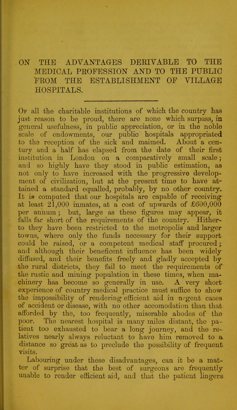 ON THE ADVANTAGES DERIVABLE TO THE MEDICAL PROFESSION AND TO THE PUBLIC FROM THE ESTABLISHMENT OF VILLAGE HOSPITALS. Of all the charitable institutions of which the country has just reason to be proud^ there are none which surpass, in general usefulness, in public appreciation, or in the noble scale of endowments, our public hospitals appropriated to the reception of the sick and maimed. About a cen- tury and a half has elapsed from the date of their first institution in London on a comparatively small scale; and so highly have they stood in pubHc estimation, as not only to have increased with the progressive develop- ment of civilization, but at the present time to have at- tained a standard equalled, probably, by no other country. It is computed that om* hospitals are capable of receiving at least 21,000 inmates, at a cost of upwards of £600,000 per annum; but, large as these figures may appear, it falls far short of the requirements of the country. Hither- to they have been restricted to the metropolis and larger towns, where only the funds necessary for their support could be raised, or a competent medical staff procured and although their beneficent influence has been widely diffused, and their benefits freely and gladly accepted by the rural districts, they fail to meet the requirements of the rustic and mining population in. these times, when ma- chinery has become so generally in use. A very short experience of country medical practice must suffice to show the impossibility of rendering efficient aid in urgent cases of accident or disease, with no other accomodation than that afforded by the, too frequently, miserable abodes of the poor. The nearest hospital is many ixiiles distant, the pa- tient too exhausted to bear a long journey, and the re- latives neai'ly always reluctant to have him removed to a distance so great as to preclude the possibility of frequent visits. Labouring under these disadvantages, can it be a mat- ter of surprise that the best of surgeons are frequently unable to render efficient aid, and that the patient lingers