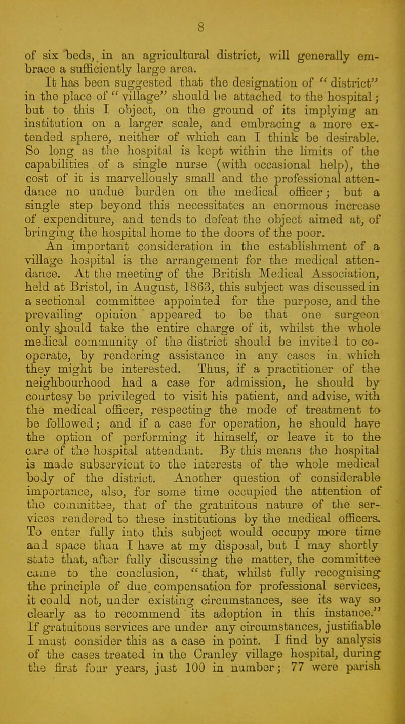 of six 'beds, in an agricultural district^ will generally em- brace a sufficiently large area. It has been suggested that the designation of  district in the place of  village should be attached to the hospital; but to this I object, on the ground of its implying an institution on a larger scale, and embracing a more ex- tended sphere, neither of which can I think be desirable. So long as the hospital is hept within the limits of the capabilities of a single nurse (with occasional help), the cost of it is marvellously small and the professional atten- dance no undue bm'den on the medical officer; but a single step beyond this necessitates an enormous increase of expenditure, and tends to defeat the object aimed at, of bringing the hospital home to the doors of the poor. An important consideration in the establishment of a village hospital is the arrangement for the medical atten- dance. At the meeting of the British Medical Association, held at Bristol, in August, 1863, this subject was discussed in a sectional committee appointed for the purpose, and the prevailing opinion ' appeared to be that one surgeon only sjiould take the entne charge of it, whilst the whole medical comoiunity of the district should be invited to co- operate, by rendering assistance in any cases in. which they might be interested. Thus, if a practitioner of the neighbourhood had a case for admission, he should by courtesy be privileged to visit his patient, and advise, with the medical officer, respecting the mode of treatment to be followed; and if a case for operation, he should have the option of performing it himself, or leave it to the care of the hospital attendant. By this means the hospital is made subservient to the interests of the whole medical body of the district. Another question of considerable importance, also, for some time occupied the attention of the committee, that of the gratuitous nature of the ser- vices rendered to these institutions by the medical officers. To enter fully into this subject would occupy more time and space than I have at my disposal, but I may shortly state that, after fully discussing the matter, the committee came to the conclusion,  that, whilst fully recognising the principle of due compensation for professional services, it could not, under existing circumstances, see its way so clearly as to recommend' its adoption in this instance. If gratuitous services are under any circumstances, justifiable I mast consider this as a case in point. I find by analysis of the cases treated in the Cranley village hospital, during the fir^t foiu' years, just 100 in nambor; 77 were parish