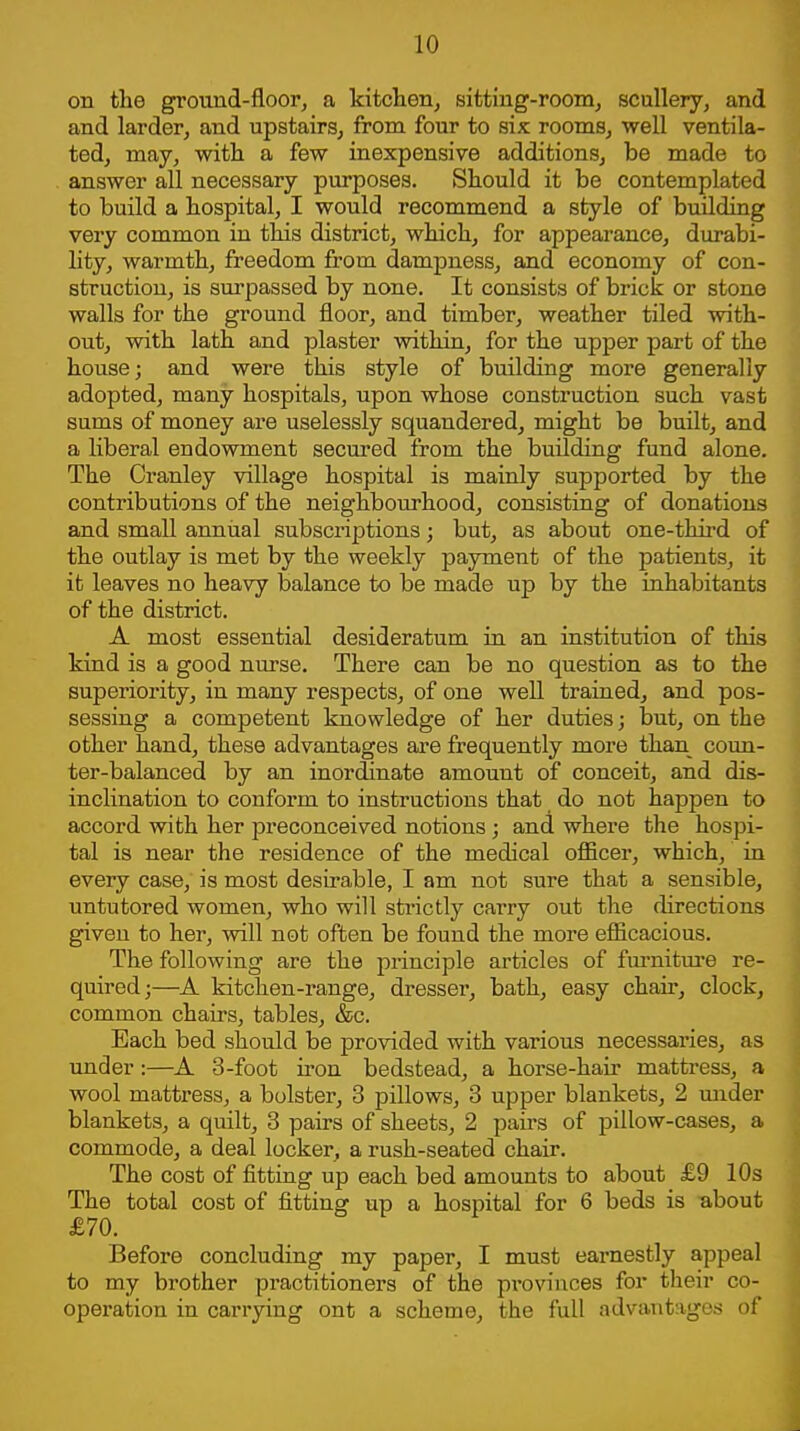 on the ground-floor, a kitchen, sitting-roonij scullery, and and larder, and upstairs, from four to six rooms, well ventila- ted, may, with a few inexpensive additions, be made to answer all necessary purposes. Should it be contemplated to build a hospital, I would recommend a style of building very common in this district, which, for appearance, durabi- Hty, warmth, freedom from dampness, and economy of con- struction, is surpassed by none. It consists of brick or stone walls for the ground floor, and timber, weather tiled with- out, with lath and plaster Avithin, for the upper part of the house; and were this style of building more generally adopted, many hospitals, upon whose construction such vast sums of money are uselessly squandered, might be built, and a liberal endowment secured from the building fund alone. The Cranley village hospital is mainly supported by the contributions of the neighbourhood, consisting of donations and small annual subscriptions; but, as about one-third of the outlay is met by the weekly payment of the patients, it it leaves no heavy balance to be made up by the inhabitants of the district. A most essential desideratum in an institution of this kind is a good nurse. There can be no question as to the superiority, in many respects, of one well trained, and pos- sessing a competent knowledge of her duties; but, on the other hand, these advantages are frequently more than coun- ter-balanced by an inordinate amount of conceit, and dis- inclination to conform to instructions that do not happen to accord with her preconceived notions ; and where the hospi- tal is near the residence of the medical oiBcer, which, in every case, is most desirable, I am not sure that a sensible, untutored women, who will strictly carry out the directions given to her, will not often be found the more efiicacious. The following are the principle articles of fm-nitm-e re- quired;—A kitchen-range, dresser, bath, easy chair, clock, common chairs, tables, &c. Each bed should be provided with various necessaries, as under:—A 3-foot iron bedstead, a horse-hair mattress, a wool mattress, a bolster, 3 pillows, 3 upper blankets, 2 under blankets, a quilt, 3 pairs of sheets, 2 pairs of pillow-cases, a commode, a deal locker, a rush-seated chair. The cost of fitting up each bed amounts to about £9 10s The total cost of fitting up a hospital for 6 beds is about £70. Before concluding my paper, I must earnestly appeal to my brother practitioners of the pi*ovinces for their co- operation in carrying ont a scheme, the full advantages of