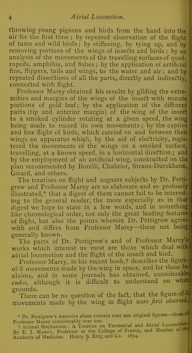 throwing young pigeons and birds from the hand into the air for the first time ; by repeated observation of the flight of tame and wild birds; by stiffening, by tying up, and by removing portions of the wings of insedts and birds ; by an analysis of the movements of the travelling surfaces of quad- rupeds, amphibia, and fishes; by the application of artificial fins, flippers, tails and wings, to the water and air; and by repeated dissedtions of all the parts, diredtly and indiredtly, connedted with flight. Professor Marey obtained his results by gilding the extre- mities and margins of the wings of the insedt with minute portions of gold leaf; by the application of the different parts (tip and anterior margin) of the wing of the insedt to a smoked cylinder rotating at a given speed, the wing being made to record its own movements ; by the captive and free flight of birds, which carried on and between their wings an apparatus which, by the aid of eledtricity, regis- tered the movements of the wings on a smoked surface, travelling, at a known speed, in a horizontal diredlion ; and by the employment of an artificial wing, construdted on the plan recommended by Borelli, Chabrier, Straus-Durckheim, Girard, and others. The treatises on flight and cognate subjedls by Dr. Petti grew and Professor Marey are so elaborate and so profuse illustrated,* that a digest of them cannot fail to be interes ing to the general reader, the more especially as in th digest we hope to state in a few words, and in something like chronological order, not only the great leading features of flight, but also the points wherein Dr. Pettigrew agrees with and differs from Professor Marey—these not being generally known. The parts of Dr. Pettigrew's and of Professor Marey works which interest us most are those which deal with aerial locomotion and the flight of the insedt and bird. Professor Marey, in his recent book,t describes the figure of-8 movements made by the wing in space, and for these he claims, and in some journals has obtained, considerable cudos, although it is difficult to understand on what grounds. There can be no question of the fadt, that the figure-ol-| movements made by the wing in flight were first observed, * Dr. Pettigrew's memoirs alone contain over 200 original figures—those ' Professor Marey considerably over 100. . . t Animal Mechanism : A Treatise on Terrestrial and Aerial Locomotio By E. J. Marey, Professor at the College of France, and Member 01 Academy of Medicine. Henry ^. King and Co. 1874.