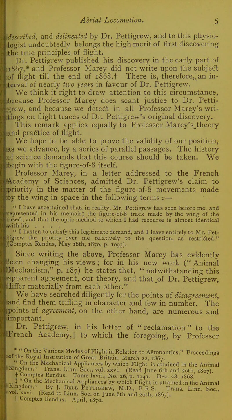 h-scribed, and delineated by Dr. Pettigrew, and to this physio- logist undoubtedly belongs the high merit of first discovering the true principles of flight. Dr. Pettigrew published his discovery in the early part of .S67,* and Professor Marey did not write upon the subjeft )f flight till the end of 1868.t There is, therefore,^an in- terval of nearly two years in favour of Dr. Pettigrew. We think it right to draw attention to this circumstance, liecause Professor Marey does scant justice to Dr. Petti- rew, and because we detecfl in all Professor Marey's wri- lings on flight traces of Dr. Pettigrew's original discovery. This remark applies equally to Professor Marey's_,theory md pradtice of flight. We hope to be able to prove the validity of our position, IS we advance, by a series of parallel passages. The history if science demands that this course should be taken. We egin with the figure-of-8 itself. Professor Marey, in a letter addressed to the French 'Academy of Sciences, admitted Dr. Pettigrew's claim to priority in the matter of the figure-of-8 movements made oy the wing in space in the following terms :—  I have ascertained that, in reality, Mr. Pettigrew has seen before me, and epresented in his memoirj; the figure-of-8 track made by the wing of the nsed, and that the optic method to which I had recourse is almost identical ith his ....  I hasten to satisfy this legitimate demand, and I leave entirely to Mr. Pet- Ljrew the priority over me relatively to the question, as restrided. Comptes Rendus, May i6th, 1870, p. 1093). Since writing the above, Professor Marey has evidently )een changing his views; for in his new work ( Animal Mechanism, p. 187) he states that,  notwithstanding this L-apparent agreement, our theory, and that ,of Dr. Pettigrew, Jdiffer materially from each other. We have searched diligently for the points of disagreement, nd find them trifling in character and few in number. The points of agreement, on the other hand, are numerous and important. Dr. Pettigrew, in his letter of  reclamation to the EFrench Academy, || to which the foregoing, by Professor * On the Various Modes ofFlight in Relation to Aeronautics. Proceedings >ofthe Royal Institution of Great Britain, March 22, 1867.  On the Mechanical Appliances by which Flight is attained in the Animal SKingdom. Trans. Linn. Soc, vol. xxvi. (Read June 6th and 20th, 1867). t Comptes Rendus. Tome Ixvii., No. 26, p. 1341. Dec. 28, 1868. ,.-..+ Mechanical Appliances by which Flight is attained in the Animal ^Klngdom. By J. Bell Pettigrew, M.D., F.R.S. Trans. Linn. Soc, „ (^^^'^ '° Linn. Soc. on June 6th and 2Qth, 1867). 'I Comptes Rendus. April, 1870.