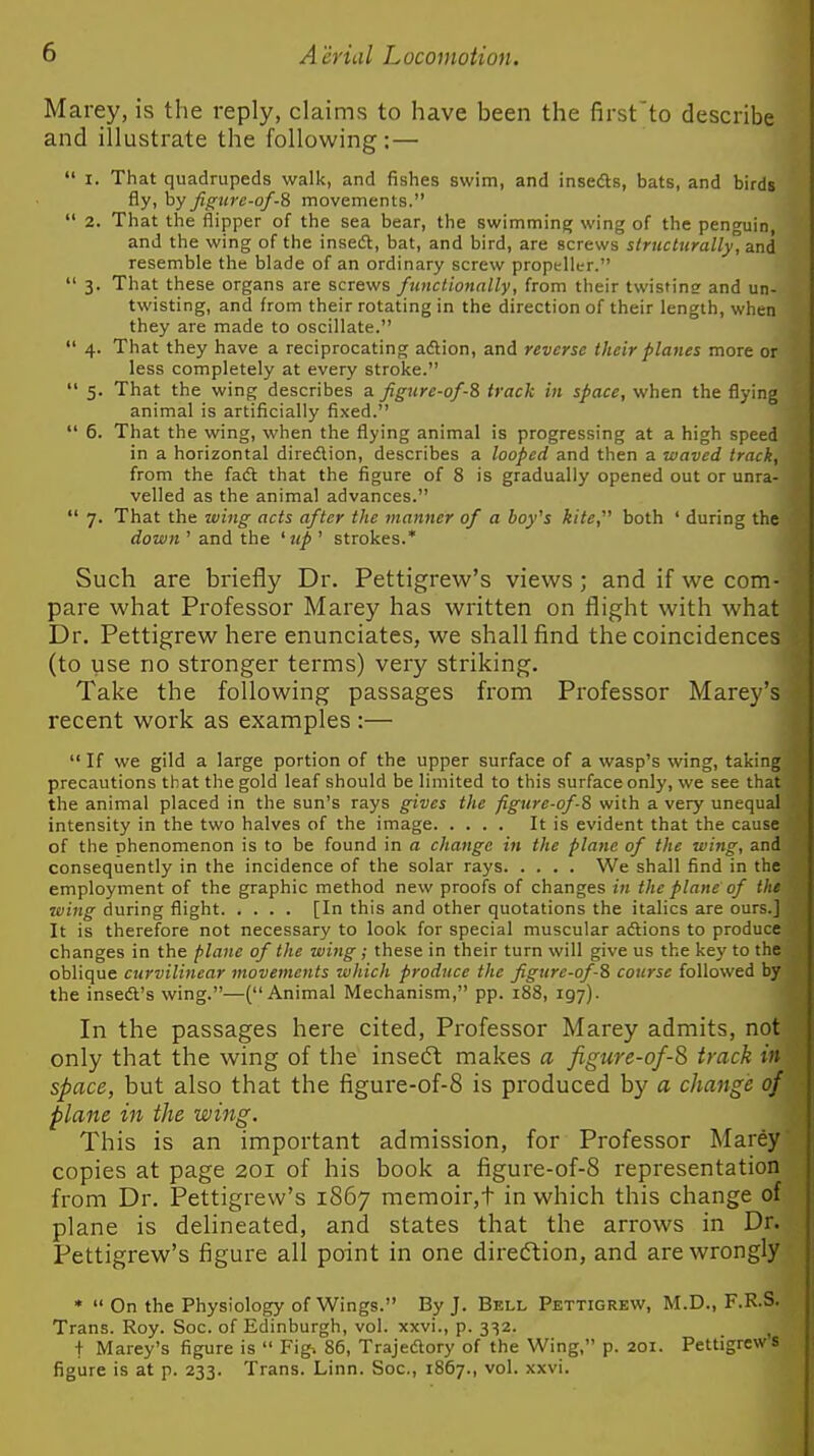 Marey, is the reply, claims to have been the first'to describe and illustrate the following;—  I. That quadrupeds walk, and fishes swim, and insedts, bats, and birds fly, by Jigw'c-of-8 movements.  2. That the flipper of the sea bear, the swimming wing of the penguin, and the wing of the insedl, bat, and bird, are screws structurally', and resemble the blade of an ordinary screw propeller.  3. That these organs are screws ftmclionally, from their twisting and un- twisting, and from their rotating in the direction of their length, when they are made to oscillate.  4. That they have a reciprocating adlion, and reverse their planes more or less completely at every stroke.  5. That the wing describes a figurc-of-Z track in space, when the flying animal is artificially fixed.  6. That the wing, when the flying animal is progressing at a high speed in a horizontal diredlion, describes a looped and then a waved track, from the fadt that the figure of 8 is gradually opened out or unra- velled as the animal advances.  7. That the wing acts after the manner of a boy's kite,'''' both ' during the down ' and the ^ up ' strokes.* Such are bi-iefly Dr. Pettigrew's views; and if we com- pare what Professor Marey has written on flight with what Dr. Pettigrew here enunciates, we shall find the coincidences (to use no stronger terms) very striking. Take the following passages from Professor Marey's recent work as examples :—  If we gild a large portion of the upper surface of a wasp's wing, taking precautions that the gold leaf should be limited to this surface only, we see that the animal placed in the sun's rays gives the figure-of-8 with a very unequal intensity in the two halves of the image It is evident that the cause of the nhenomenon is to be found in a change in the plane of the wing, and consequently in the incidence of the solar rays We shall find in the employment of the graphic method new proofs of changes in the plane of the wing during flight [In this and other quotations the italics are ours.] It is therefore not necessary to look for special muscular adlions to produce changes in the plane of the wing ; these in their turn will give us the key to the oblique curvilinear movements which produce the figure-of-8 course followed by the inseft's wing.—(Animal Mechanism, pp. 188, 197). In the passages here cited, Professor Marey admits, not only that the wing of the insecft makes a figure-of-^ track in space, but also that the figure-of-8 is produced by a change of plane in the wing. This is an important admission, for Professor Marey copies at page 201 of his book a figure-of-8 representation from Dr. Pettigrew's 1867 memoir,t in which this change of plane is delineated, and states that the arrows in Dr. Pettigrew's figure all point in one direction, and are wrongly •  On the Physiology of Wings. By J. Bell Pettigrew, M.D., F.R.S. Trans. Roy. Soc. of Edinburgh, vol. xxvi., p. 332. ^ t Marey's figure is  Fig^ 86, Trajecftory of the Wing, p. 201. Pettigrew s figure is at p. 233. Trans. Linn. Soc, 1867., vol. xxvi.