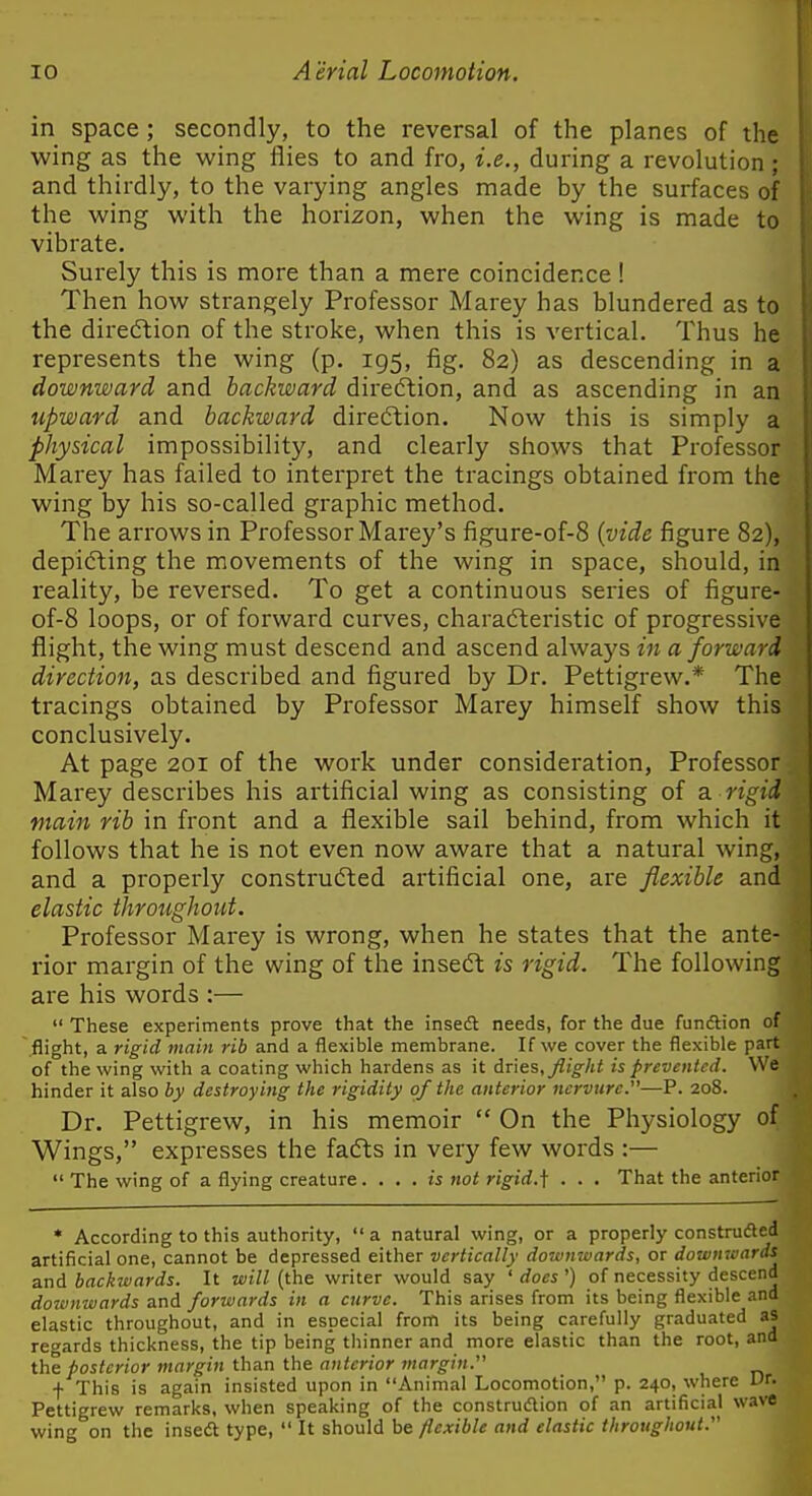 in space; secondly, to the reversal of the planes of the wing as the wing flies to and fro, i.e., during a revolution ; and thirdly, to the varying angles made by the surfaces of the wing with the horizon, when the wing is made to vibrate. Surely this is more than a mere coincidence! Then how strangely Professor Marey has blundered as to the dii-eftion of the stroke, when this is vertical. Thus he represents the wing (p. 195, fig. 82) as descending in a downward and backward direftion, and as ascending in an upward and backward direction. Now this is simply a physical impossibility, and clearly shows that Professor Marey has failed to interpret the tracings obtained from the wing by his so-called graphic method. The arrows in Professor Marey's figure-of-8 (vide figure 82), depicting the movements of the wing in space, should, in Ideality, be reversed. To get a continuous series of figure- of-8 loops, or of forward curves, charafteristic of progressive flight, the wing must descend and ascend always in a forward direction, as described and figured by Dr. Pettigrew.* The tracings obtained by Professor Marey himself show this conclusively. At page 201 of the work under consideration. Professor Marey describes his artificial wing as consisting of a. rigid main rib in front and a flexible sail behind, from which it follows that he is not even now aware that a natural wing, and a properly constructed artificial one, are flexible and elastic throughout. Professor Marey is wrong, when he states that the ante- rior margin of the wing of the insedt is rigid. The following are his words :—  These experiments prove that the inseft needs, for the due fundtion of flight, a rigid main rib and a flexible membrane. If we cover the flexible part of the wing with a coating which hardens as it dries, Jlight is prevented. We hinder it also by destroying the rigidity of the anterior nervure.—P. 208. Dr. Pettigrew, in his memoir  On the Physiology of Wings, expresses the fafts in very few words :—  The wing of a flying creature. . . . is not rigid.j; . . . That the anterior * According to this authority, a natural wing, or a properly construdled artificial one, cannot be depressed either vertically downwards, or dowmaards and backivards. It wi//(the writer would say 'does') of necessity descend downwards and forwards in a curve. This arises from its being flexible and elastic throughout, and in especial from its being carefully graduated as rei'ards thickness, the tip being thinner and more elastic than the root, and the posterior margin than the anterior margin. f This is again insisted upon in Animal Locomotion, p. 240, where Vt. Pettigrew remarks, when speaking of the construdion of an artificial wave wing on the insedt type,  It should be flexible and elastic throughout.