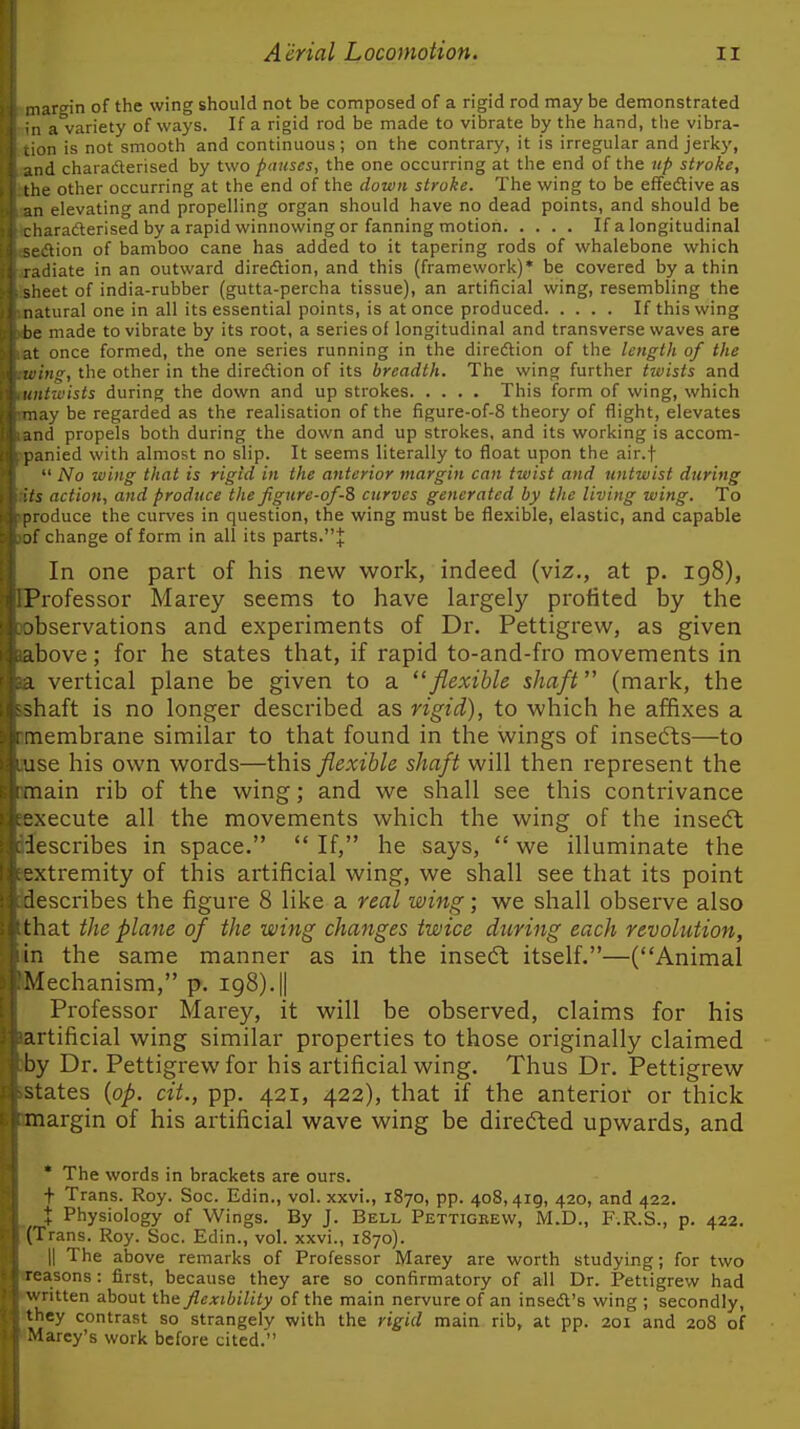 largin of the wing should not be composed of a rigid rod maybe demonstrated 1 a variety of ways. If a rigid rod be made to vibrate by the hand, the vibra- )n is not smooth and continuous; on the contrary, it is irregular and jerkj', ;d charaderised by two pauses, the one occurring at the end of the np stroke, le other occurring at the end of the clown stroke. The wing to be effedtive as in elevating and propelling organ should have no dead points, and should be haraderised by a rapid winnowing or fanning motion If a longitudinal ftion of bamboo cane has added to it tapering rods of whalebone which iJiate in an outward diredlion, and this (framework)* be covered by a thin eet of india-rubber (gutta-percha tissue), an artificial wing, resembling the .Ltural one in all its essential points, is at once produced If this wing be made to vibrate by its root, a series of longitudinal and transverse waves are t once formed, the one series running in the diredtion of the length of the Ing, the other in the diredlion of its breadth. The wing further twists and itwists during the down and up strokes This form of wing, which i.iy be regarded as the realisation of the figure-of-8 theory of flight, elevates iiid propels both during the down and up strokes, and its working is accom- panied with almost no slip. It seems literally to float upon the air.f  No wing that is rigid in the anterior margin can twist and untwist during its action, and produce the figure-of-Z curves generated by the living wing. To produce the curves in question, the wing must be flexible, elastic, and capable jf change of form in all its parts.J In one part of his new work, indeed (viz., at p. ig8), Professor Marey seems to have largely profited by the observations and experiments of Dr. Pettigrew, as given above; for he states that, if rapid to-and-fro movements in 1 vertical plane be given to a '^flexible shaft (mark, the shaft is no longer described as rigid), to which he affixes a inembrane similar to that found in the wings of inserts—to se his own words—this flexible shaft will then represent the iiain rib of the wing; and we shall see this contrivance execute all the movements which the wing of the insedt lescribes in space.  If, he says,  we illuminate the extremity of this artificial wing, we shall see that its point describes the figure 8 like a real wing; we shall observe also that the plane of the wing changes twice during each revolution, in the same manner as in the insedl itself.—(Animal Mechanism, p. 198).|| Professor Marey, it will be observed, claims for his artificial wing similar properties to those originally claimed by Dr. Pettigrew for his artificial wing. Thus Dr. Pettigrew states {op. cit., pp. 421, 422), that if the anterior or thick margin of his artificial wave wing be direcSled upwards, and * The words in brackets are ours. t Trans. Roy. Soc. Edin., vol. xxvi., 1870, pp. 408,419, 420, and 422. X Physiology of Wings. By J. Bell Pettigkew, M.D., F.R.S., p. 422. (Trans. Roy. Soc. Edin., vol. xxvi., 1870). II The above remarks of Professor Marey are worth studying; for two asons : first, because they are so confirmatory of all Dr. Pettigrew had ritten about the flexibility of the main nervure of an insedl's wing ; secondly, they contrast so strangely with the rigid main rib, at pp. 201 and 208 of Marcy's work before cited.