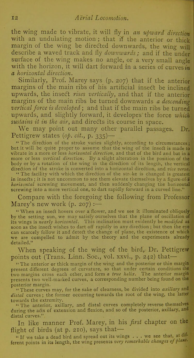 the wing made to vibrate, it will fly in an upward direction with an undulating motion ; that if the anterior or thick margin of the wing be diredted downwards, the wing will describe a waved track and fly downwards ; and if the under surface of the wing makes no angle, or a very small angle with the horizon, it will dart forward in a series of curves m a horizontal direction. Similarly, Prof. Marey says (p. 207) that if the anterior margins of the main ribs of his artificial insedt be inclined upwards, the insedt rises vertically, and that if the anterior margins of the main ribs be turned downwards a descending vertical force is developed; and that if the main ribs be turned upwards, and slightly forward, it developes the force which sustains it in the air, and direfts its course in space. We may point out many other parallel passages. Dr. Pettigrew states {op. cit., p. 335)—  The diredlion of the stroke varies shghtly, according to circumstances; but it will be quite proper to assume that the wing of the inse<ft is made to vibrate in a more or less horizontal direction, and that of the bird and bat in a more or less vertical direction. By a slight alteration in the position of tlie body or by a rotation of the wing in the diredlion of its length, the vertical diredlion of the stroke is converted into a horizontal diredlion, and vice versa.  The facility with which the diredlion of the strike is changed is greatest in insefts ; it is not uncommon to see them elevate themselves by a figure-of-8 horizontal screwing movement, and then suddenly changing the horizontal screwing into a more vertical one, to dart rapidly forward in a curved line. Compare with the foregoing the following from Professor Marey's new work (p. 207) :—  When an insedl hovers over a flower, and we see it illuminated obliquely by the setting sun, we may satisfy ourselves that the plane of oscillation of its wings is nearly horizontal. This inclination must evidently be modified as soon as the insecS wishes to dart off rapidly in any direftion ; but then the eye can scarcely follow it and deteft the change of plane, the existence of which we are compelled to admit by the theory and the experiments already detailed. When speaking of the wing of the bird, Dr. Pettigrew points out (Trans. Linn. Soc, vol. xxvi., p. 242) that—  The anterior or thick margin of the wing and the posterior or thin margin present different degrees of curvature, so that under certain conditions the two margins cross each other, and form a true helix. The anterior margin presents two well-marked curves, a corresponding number being found on the posterior margin.  These curves may, for the sake of clearness, be divided into axillary and distal curves ; the former occurring towards the root of the wing, the latter towards the extremity.  The anterior, axillary, and distal curves completely reverse themselves during the adls of extension and flexion, and so of the posterior, axillary, and distal curves. In like manner Prof. Marey, in his first chapter on the flight of birds (at p. 210), says that—  If we take a dead bird and spread out its wings . . . we see that, at dif- ferent points in its length, the wing presents very remarkable changes 0/pin'-