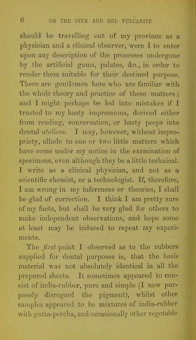 should be travelling out of my province as a physician and a clinical observer, were I to enter upon any description of the processes undergone by the artificial gums, palates, &c., in order to render them suitable for their destined purpose. There are gentlemen here who are familiar with the whole theory and practice of these matters ; and I might perhaps be led into mistakes if I trusted to my hasty impressions, derived either from reading, conversation, or hasty peeps into dental ateliers. I may, however, without impro- priety, allude to one or two little matters which have come under my notice in the examination of specimens, even although they be a little technical. I write as a clinical physician, and not as a scientific chemist, or a technologist. If, therefore, I am wrong in my inferences or theories, I shall be glad of correction. I think I am pretty sure of my facts, but shall be very glad for others to make independent observations, and hope some at least may be induced to repeat my experi- ments. The first point I observed as to the rubbers supplied for dental purposes is, that the basis material was not absolutely identical in all the prepared sheets. It sometimes appeared to con- sist of india-rubber, pure and simple (I now pur- posely disregard the pigment), whilst other samples appeared to be mixtures of india-rubber with gutta-percha, and occasionally other vegetable