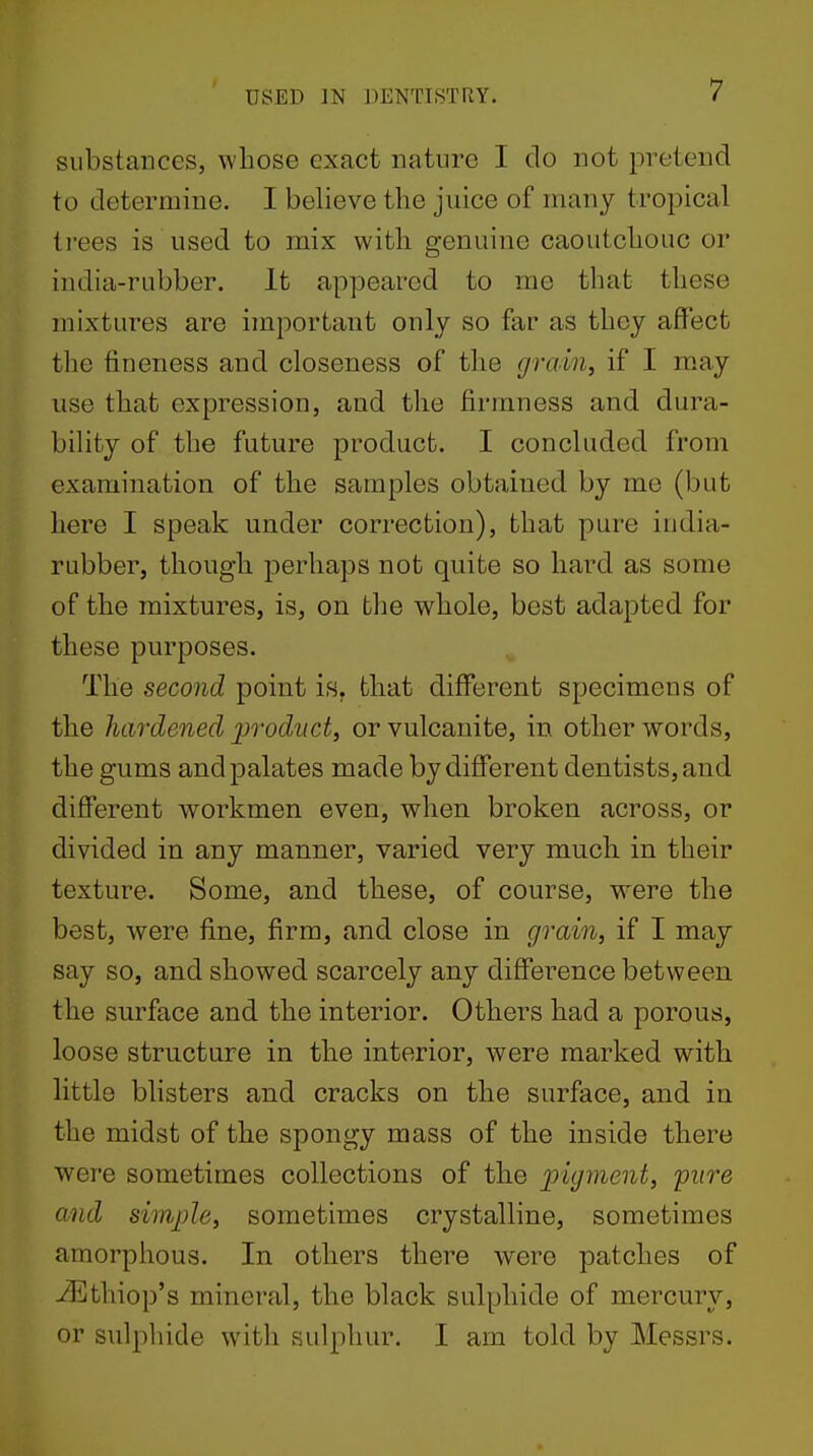 substances, whose exact nature I do not pretend to determine. I believe the juice of many tropical ti'ees is used to mix with genuine caoutchouc or india-rubber. It appeared to me that these mixtures are important only so far as they affect the fineness and closeness of the grain, if I may use that expression, and the firmness and dura- bility of the future product. I concluded from examination of the samples obtained by me (but here I speak under correction), that pure india- rubber, though perhaps not quite so hard as some of the mixtures, is, on the whole, best adapted for these purposes. The second point is, that different specimens of the hardened product, or vulcanite, in other words, the gums and palates made by different dentists, and different workmen even, when broken across, or divided in any manner, varied very much in their texture. Some, and these, of course, were the best, were fine, firm, and close in grain, if I may say so, and showed scarcely any difference between the surface and the interior. Others had a porous, loose structure in the interior, were marked with little blisters and cracks on the surface, and in the midst of the spongy mass of the inside there were sometimes collections of the pigment, 'pure Q.nd simple, sometimes crystalline, sometimes amorphous. In others there were patches of iEthiop's mineral, the black sulphide of mercury, or sulphide with sulphur. I am told by Messrs.