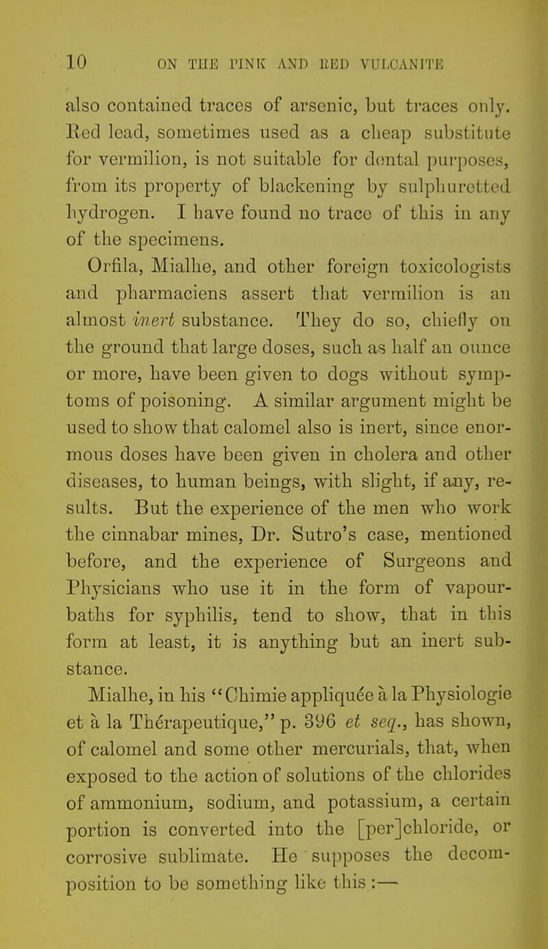 also contained traces of arsenic, but traces only. Red lead, sometimes used as a cheap substitute for vermilion, is not suitable for dental purposes, from its property of blackening by sulphuretted hydrogen. I have found no trace of this in any of the specimens. Orfila, Mialhe, and other foreign toxicologists and pharmaciens assert tliat vermilion is an almost inert substance. They do so, chiefly on the ground that large doses, such as half an ounce or more, have been given to dogs without symp- toms of poisoning. A similar argument might be used to show that calomel also is inert, since enor- mous doses have been given in cholera and other diseases, to human beings, with slight, if any, re- sults. But the experience of the men who work the cinnabar mines. Dr. Sutro's case, mentioned before, and the experience of Surgeons and Physicians who use it in the form of vapour- baths for syphilis, tend to show, that in this form at least, it is anything but an inert sub- stance. Mialhe, in his Ohimie appliquee a la Physiologic et a la Therapeutique, p. 396 et seq., has shown, of calomel and some other mercurials, that, when exposed to the action of solutions of the chlorides of ammonium, sodium, and potassium, a certain portion is converted into the [per]chloride, or corrosive sublimate. He supposes the decom- position to be something like this :—