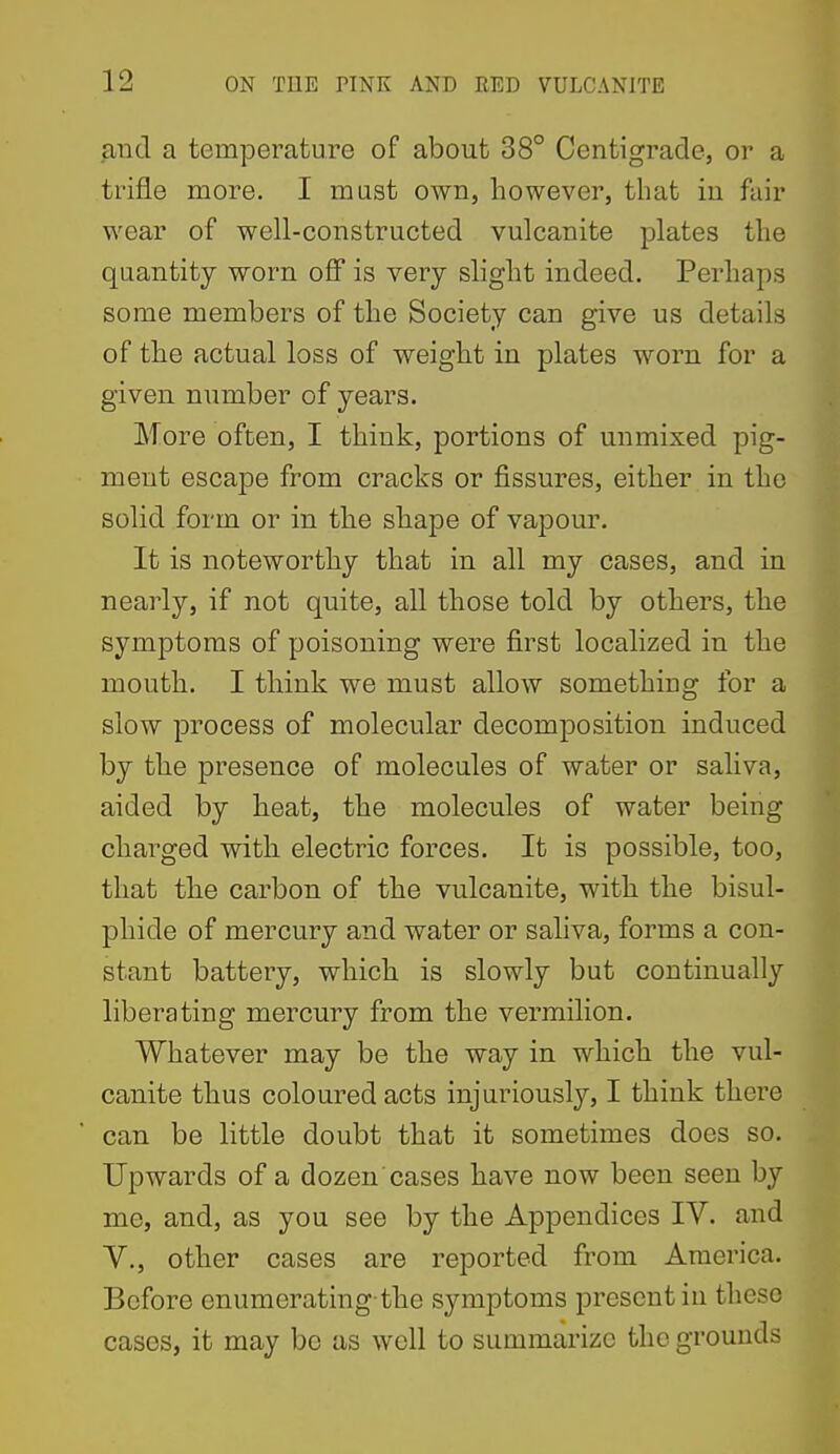 and a temperature of about 38° Centigrade, or a trifle more. I must own, however, that iu fair wear of well-constructed vulcanite plates the quantity worn off is very slight indeed. Perhaps some members of the Society can give us details of the actual loss of weight in plates worn for a given number of years. More often, I think, portions of unmixed pig- ment escape from cracks or fissures, either in the solid form or in the shape of vapour. It is noteworthy that in all my cases, and in nearly, if not quite, all those told by others, the symptoms of poisoning were first localized in the mouth. I think we must allow something for a slow process of molecular decomposition induced by the presence of molecules of water or saliva, aided by heat, the molecules of water being charged with electric forces. It is possible, too, that the carbon of the vulcanite, with the bisul- phide of mercury and water or saliva, forms a con- stant battery, which is slowly but continually liberating mercury from the vermilion. Whatever may be the way in which the vul- canite thus coloured acts injuriously, I think there can be little doubt that it sometimes does so. Upwards of a dozen cases have now been seen by me, and, as you see by the Appendices IV. and v., other cases are reported from America. Before enumerating-the symptoms present in these cases, it may be as well to summarize the grounds