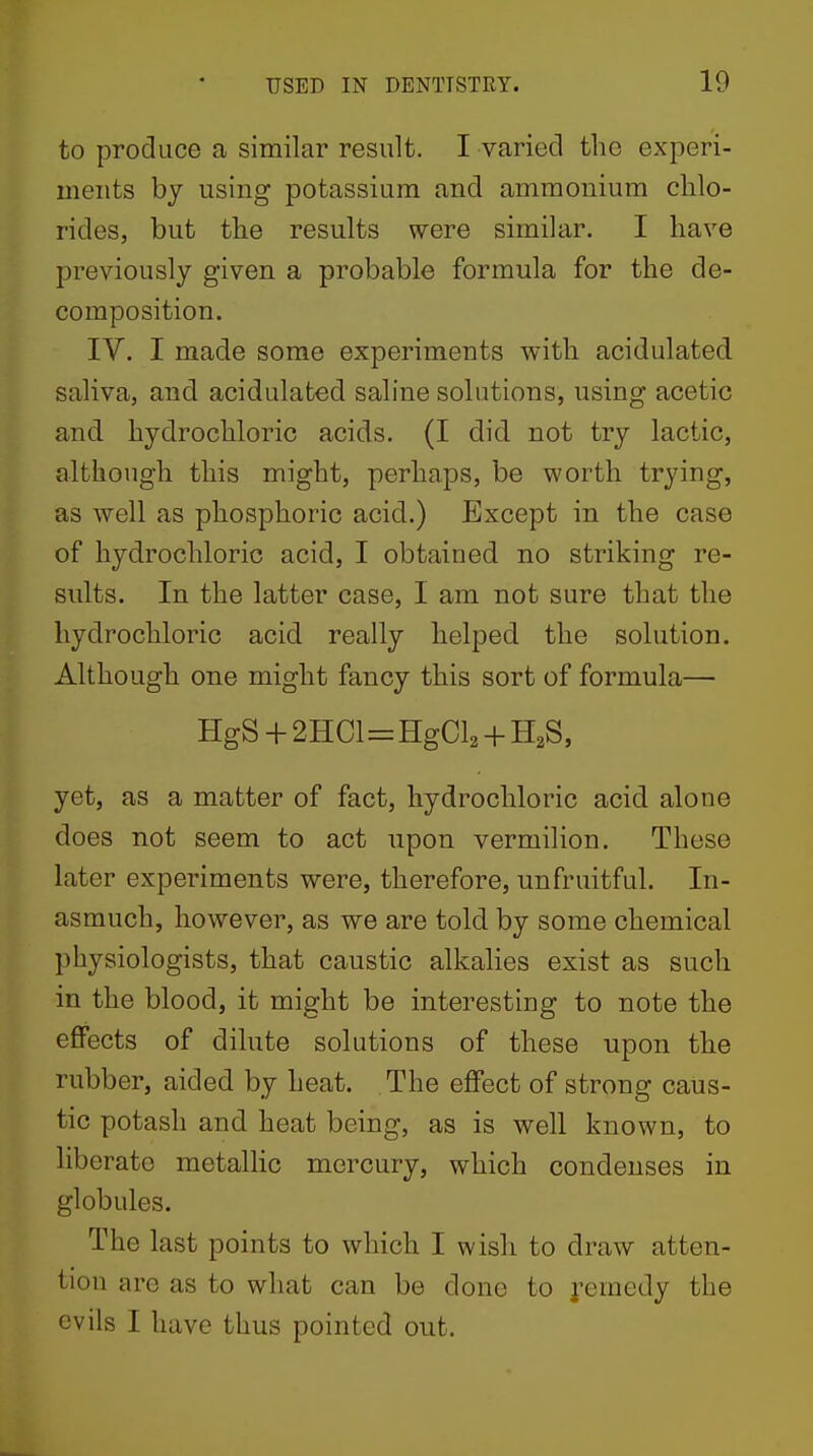 to produce a similar result. I varied the experi- ments by using potassium and ammonium chlo- rides, but the results were similar. I have previously given a probable formula for the de- composition. IV. I made some experiments with acidulated saliva, and acidulated saline solutions, using acetic and hydrochloric acids. (I did not try lactic, although this might, perhaps, be worth trying, as well as phosphoric acid.) Except in the case of hydrochloric acid, I obtained no striking re- sults. In the latter case, I am not sure that the hydrochloric acid really helped, the solution. Although one might fancy this sort of formula— HgS + 2HCl=HgCl2 + H2S, yet, as a matter of fact, hydrochloric acid alone does not seem to act upon vermilion. These later experiments were, therefore, unfruitful. In- asmuch, however, as we are told by some chemical physiologists, that caustic alkalies exist as such in the blood, it might be interesting to note the effects of dilute solutions of these upon the rubber, aided by heat. The effect of strong caus- tic potash and heat being, as is well known, to liberate metallic mercury, which condenses in globules. The last points to which I wish to draw atten- tion are as to what can be done to ]'emedy the evils I have thus pointed out.