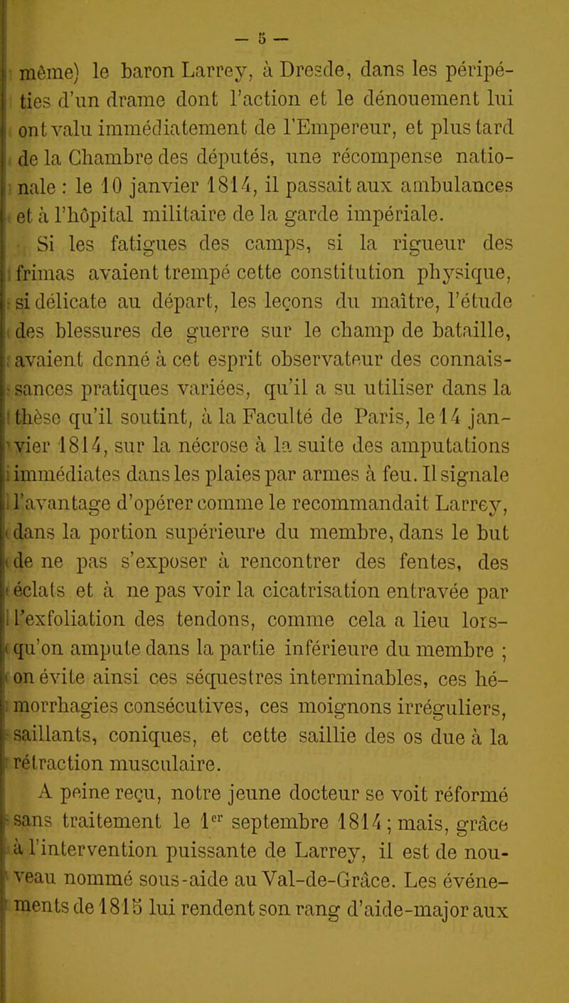 I I I — 5 — I même) le baron Larrey, à Dresde, dans les péripé- I ties d'un drame dont l'action et le dénouement lui ont valu immédiatement de l'Empereur, et plus tard de la Chambre des députés, une récompense natio- nale : le 10 janvier 1814, il passait aux ambulances et à l'hôpital militaire de la garde impériale. Si les fatigues des camps, si la rigueur des frimas avaient trempé cette constitution physique, si délicate au départ, les leçons du maître, l'étude des blessures de guerre sur le champ de bataille, avaient donné à cet esprit observateur des connais- sances pratiques variées, qu'il a su utiliser dans la thèse qu'il soutint, à la Faculté de Paris, le 14 jan- ivier 1814, sur la nécrose à la suite des amputations i immédiates dans les plaies par armes à feu. Il signale n'avantage d'opérer comme le recommandait Larrey, idans la portion supérieure du membre, dans le but (de ne pas s'exposer à rencontrer des fentes, des t éclats et à ne pas voir la cicatrisation entravée par 1 l'exfoliation des tendons, comme cela a lieu lors- ( qu'on ampute dans la partie inférieure du membre ; ( on évite ainsi ces séquestres interminables, ces hé- imorrhagies consécutives, ces moignons irréguliers, r saillants, coniques, et cette saillie des os due à la rrétraction musculaire. A peine reçu, notre jeune docteur se voit réformé ^sans traitement le 1 septembre 1814; mais, grâce •à l'intervention puissante de Larrey, il est de nou- > veau nommé sous-aide au Val-de-Grâce. Les événe- ' ments de 1815 lui rendent son rang d'aide-major aux