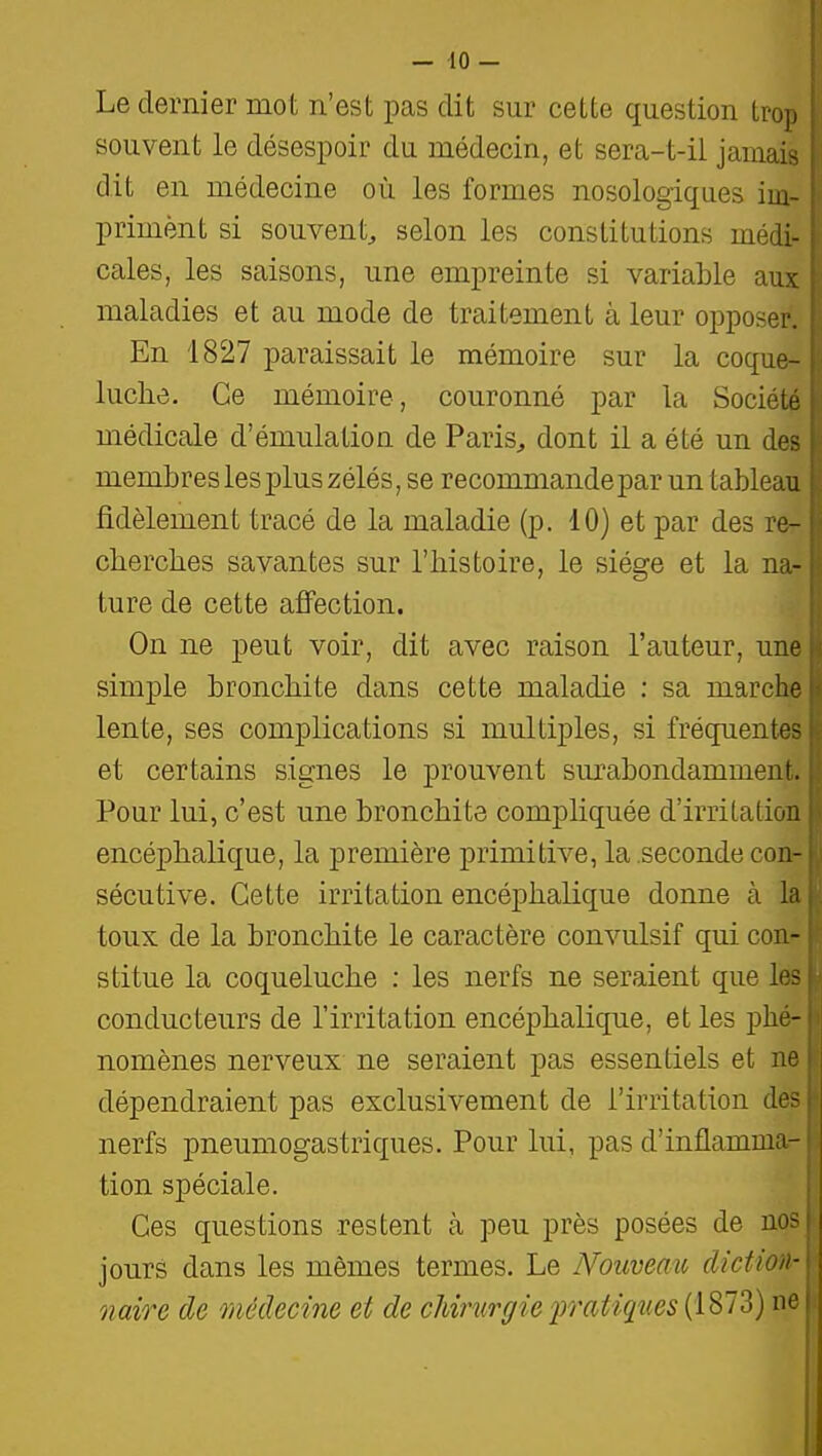 Le dernier mot n'est pas dit sur cette question trop souvent le désespoir du médecin, et sera-t-ii jamais dit en médecine où les formes nosologiques im- priment si souvent^ selon les constitutions médi- cales, les saisons, une empreinte si variable aux maladies et au mode de traitement à leur opposer. En 1827 paraissait le mémoire sur la coque- luche. Ce mémoire, couronné par la Société médicale d'émulation de Paris^ dont il a été un des membres les plus zélés, se recommande par un tableau fidèlement tracé de la maladie (p. 10) et par des re- cherches savantes sur l'histoire, le siège et la na- ture de cette affection. On ne peut voir, dit avec raison l'auteur, une simple bronchite dans cette maladie : sa marche lente, ses complications si multiples, si fréquentes et certains signes le prouvent sm'abondamment. Pour lui, c'est une bronchite compliquée d'irritation encéphalique, la première primitive, la seconde con- sécutive. Cette irritation encéphalique donne à la toux de la bronchite le caractère convulsif qui con- stitue la coqueluche : les nerfs ne seraient que les conducteurs de l'irritation encéphalique, et les phé- nomènes nerveux ne seraient pas essentiels et ne dépendraient pas exclusivement de l'irritation des nerfs pneumogastriques. Pour lui, pas d'inflamma- tion spéciale. Ces questions restent à peu près posées de jours dans les mêmes termes. Le Nouveau dictio nuire de médecine et de cMrurffie 2y''(iiiQ^i<^s {1873) ne