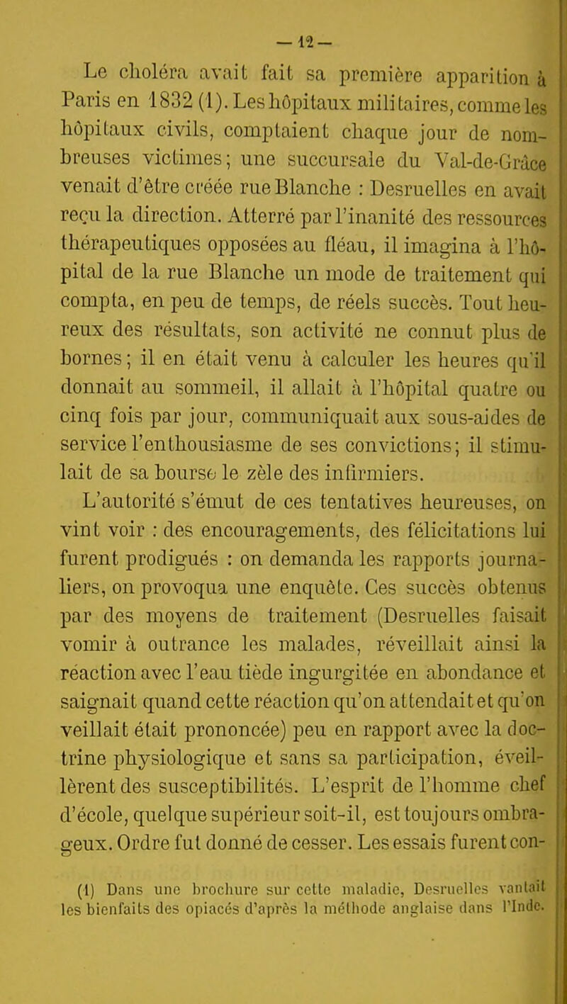 Le choléra uivait fait sa première apparition à Paris en 1832 (1). Les hôpitaux militaires, comme les hôpitaux civils, comptaient chaque jour de nom- breuses victimes; une succursale du Val-de-Gràce venait d'être créée rue Blanche : Desruelles en avait reçu la direction. Atterré par l'inanité des ressources thérapeutiques opposées au fléau, il imagina à l'hô- pital de la rue Blanche un mode de traitement qui compta, en peu de temps, de réels succès. Tout heu- reux des résultats, son activité ne connut plus de bornes; il en était venu à calculer les heures qu'il donnait au sommeil, il allait à l'hôpital quatre ou cinq fois par jour, communiquait aux sous-aides de service l'enthousiasme de ses convictions; il stimu- lait de sa bourse le zèle des infirmiers. L'autorité s'émut de ces tentatives heureuses, on vint voir ; des encouragements, des félicitations lui furent prodigués : on demanda les rapports journa- liers, on provoqua une enquête. Ces succès obtenus par des moyens de traitement (Desruelles faisait vomir à outrance les malades, réveillait ainsi la réaction avec l'eau tiède ingurgitée en abondance et saignait quand cette réaction qu'on attendait et qu'on veillait était prononcée) peu en rapport avec la doc- trine physiologique et sans sa participation, éveil- lèrent des susceptibilités. L'esprit de l'homme chef d'école, quelque supérieur soit-il, est toujours ombra- geux. Ordre fut donné de cesser. Les essais furent con- (1) Dans une brocluire sur celte maladie, Desruelles vanlait les bienfaits des opiacés d'après la mélhode anglaise dans l'Inde.