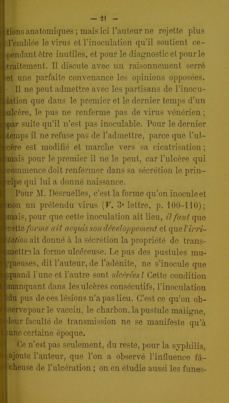 ! — '1[ - 1 ions ana tomiqiies ; mais ici l'auteur ne rejette plus l'emLlée le virus et l'inoculation qu'il soutient ce- .mdant être inutiles, et pour le diagnostic et pour le raitement. Il discute avec un raisonnement serré une parfaite convenance les opinions opposées. Il ne peut admettre avec les partisans de l'inocu- iation que dans le premier et le dernier temps d'un ulcère, le pus ne renferme pas de virus vénérien ; par suite qu'il n'est pas inoculable. Pour le dernier ipraps il ne refuse pas de l'admettre, parce que l'ul- l're est modifié et marclie vers sa cicatrisation; mais pour le premier il ne le peut, car l'ulcère qui •ommence doit renfermer dans sa sécrétion le prin- ipe qui lui a donné naissance. Pour M. Desruelles, c'est la forme qu'on inocule et non un prétendu virus {V. 3« lettre, p. 100-110); nais, pour que cette inoculation ait lieu, ïl faut que 3tte forme ait acquis so7idévelop2')ement et que Virri- itwn siit donné à la sécrétion la propriété de trans- .uettrela forme ulcéreuse. Le pus des pustules mu- [ueuses, dit l'auteur, de l'adénite, ne s'inocule que [uand l'une et l'autre sont ulcérées ! Cette condition manquant dans les ulcères consécutifs, l'inoculation lu pus de ces lésions n'a pas lieu. C'est ce qu'on ob- ervepour le vaccin, le charbon, la pustule maligne, leur faculté de transmission ne se manifeste qu'à une certaine époque. Ce n'est pas seulement, du reste, pour la syphilis, ajoute l'auteur, que l'on a observé l'influence fâ- f^heuse de l'ulcération ; on en étudie aussi les funes-