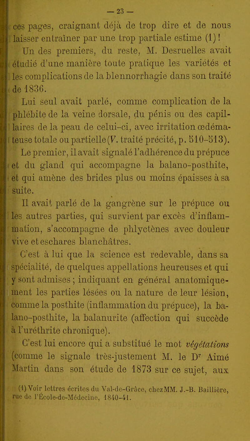 1 d ces pages, craignant déjà de trop dire et de nous i laisser entraîner par une trop partiale estime (1) ! Un des premiers, du reste, M. Desruelles avait ■ étudié d'une manière toute pratique les variétés et les complications de la blennorrhagie dans son traité d de 1836. Lui seul avait parlé, comme complication de la ; phlébite de la veine dorsale, du pénis ou des capil- • laires de la peau de celui-ci, avec irritation œdéma- ■ teuse totale ou partielle (F. traité précité, p. 510-513). Le premier, il avait signalé l'adhérence du prépuce ■1 et du gland qui accompagne la balano-posthite, J et qui amène des brides plus ou moins épaisses à sa iji suite. j II avait parlé de la gangrène sur le prépuce ou les autres parties, qui survient par excès d'inflam- mation, s'accompagne de plilyctènes avec douleur vive eteschares blanchâtres. C'est à lui que la science est redevable, dans sa ! spécialité, de quelques appellations heureuses et qui y sont admises ; indiquant en général anatomique- ment les parties lésées ou la nature de leur lésion, comme la posthite (inflammation du prépuce), la ba- lano-posthite, la balanurite (affection qui succède à l'uréthrite chronique). C'est lui encore qui a substitué le mot végétations (comme le signale très-justement M. le D^ Aimé Martin dans son étude de 1873 sur ce sujet, aux (l) Voir lettres écrites du Val-de-Grùce, chezMM. J.-B. Baillière, rue de l'École-dc-Médecinc, 1840-41.