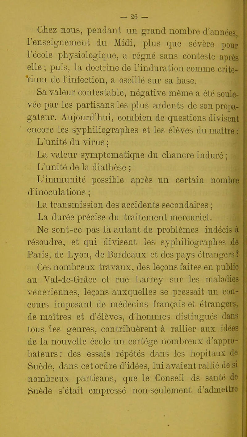 — sé- chez nous, pendant un grand nombre d'année- l'enseignemerit du Midi, plus que sévère pour l'école iDhysiologique, a régné sans conteste apri' elle ; puis, la doctrine de l'induration comme crite- Vium de l'infection, a oscillé sur sa base. Sa valeur contestable, négative même a été soûle- k; vée par les partisans les plus ardents de son propa- [; gateur. Aujourd'hui, combien de questions divisent encore les syphiliographes et les élèves du maître ; L'unité du virus ; La valeur symptomatique du chancre induré ; L'unité de la diathèse ; L'immunité possible après un certain nombr*^ d'inoculations ; La transmission des accidents secondaires ; La durée précise du traitement mercuriel. Ne sont-ce pas là autant de problèmes indécis à résoudre, et qui divisent les syphiliographes .de Paris, de Lyon, de Bordeaux et des pays étrangers? Ces nombreux travaux, des leçons faites en public au Val-de-Grâce et rue Larrey sur les maladie vénériennes, leçons auxquelles se pressait un con- cours imposant de médecins français et étrangers, de maîtres et d'élèves, d'hommes distingués dan- tous les genres, contribuèrent à rallier aux idée de la nouvelle école un cortège nombreux d'appro- bateurs: des essais répétés dans les hôpitaux tl Suède, dans cet ordre d'idées, lui avaient rallié de si nombreux partisans, que le Conseil ds santé d' Suède s'était empressé non-seulement d'admettre