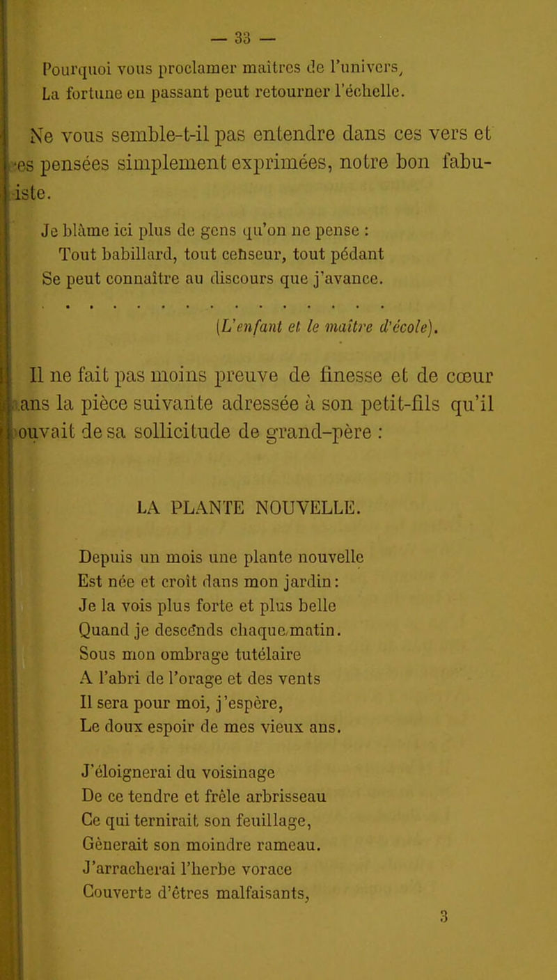 [ Pourquoi vous proclamer maîtres de l'univers^ I La fortune en passant peut retourner l'échelle. Ne VOUS semble-t-il pas entendre dans ces vers et ■PS pensées simplement exprimées, notre bon iabu- iste. 1 ! Je blâme ici plus de gens qu'on ne pense : ! Tout babillard, tout censeur, tout pédant j Se peut connaître au discours que j'avance. i I [Uenfant et le maître d'école). Il ne fait pas moins preuve de finesse et de cœur ans la pièce suivante adressée à son petit-fils qu'il i cuvait de sa sollicitude de grand-père : î I j LA PLANTE NOUVELLE. ! Depuis un mois une plante nouvelle I Est née et croît dans mon jardin : I Je la vois plus forte et plus belle i Quand je descends chaque,matin. ! Sous mon ombrage tutélaire A l'abri de l'orage et des vents Il sera pour moi, j'espère, Le doux espoir de mes vieux ans. J'éloignerai du voisinage De ce tendre et frêle arbrisseau Ce qui ternirait son feuillage, Gênerait son moindre rameau. J'arracherai l'herbe vorace Couverts d'êtres malfaisants,