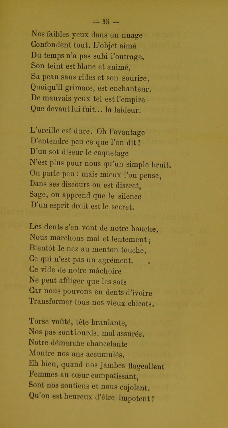 Nos faibles yeux dans uii nuage Confondent tout. L'objet aimé Du temps n'a pas subi Toutrage, Son teint est blanc et animé, Sa peau sans rides et son sourire, Quoiqu'il grimace, est enchanteur. De mauvais yeux tel est l'empire Que devant lui fuit... la laideur. L'oreille est dure. Oh l'avantage D'entendre peu ce que l'on dit ! D'un sot diseur le caquetage N'est plus pour nous qu'un simple bruit. On parle peu : mais mieux l'on pense, Dans ses discours on est discret, Sage, on apprend que le silence D'un esprit droit est le secret. Les dents s'en vont de notre bouche. Nous marchons mal et lentement ; Bientôt le nez au menton touché. Ce qui n'est pas un agrément. Ce vide de notre mâchoire Ne peut affliger que les sots Car nous pouvons en dents d'ivoire Transformer tous nos vieux chicots. Torse voûté, lète branlante, Nos pas sont lourds, mal assurés. Notre démarche chancelante Montre nos ans accumulés. Eh bien, quand nos jambes flageollent Femmes au cœur compatissant, Sont nos soutiens et nous cajolent. Qu'on est heureux d'èlre impotent I