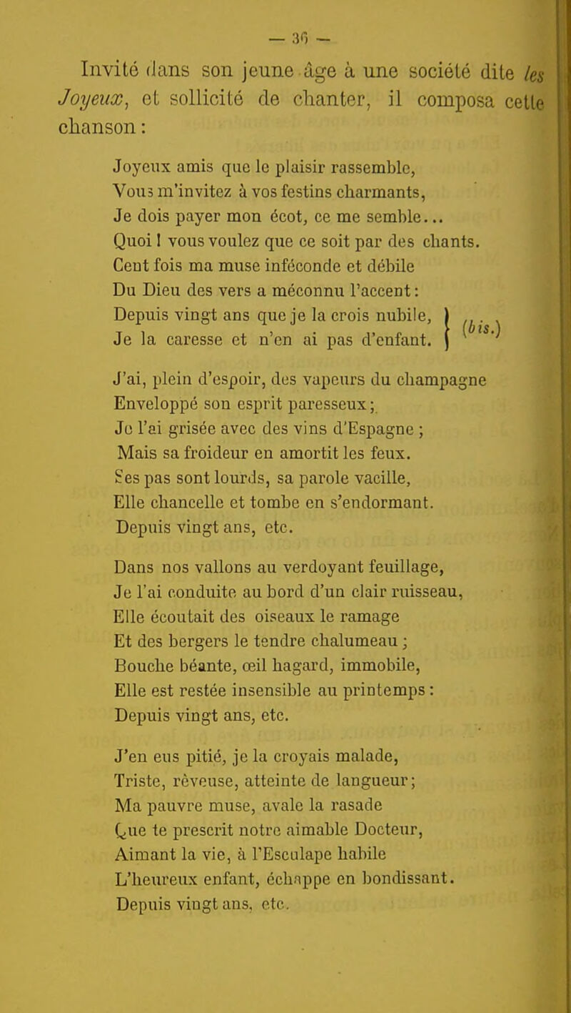 Invité dans son jeune âge à une société dite Joyeux^ et sollicité de chanter, il composa cette chanson : Joyeux amis que le plaisir rassemble, Vous m'invitez à vos festins charmants, Je dois payer mon écot, ce me semble... Quoi 1 vous voulez que ce soit par des chants. Cent fois ma muse inféconde et débile Du Dieu des vers a méconnu l'accent : Depuis vingt ans que je la crois nubile, Je la caresse et n'en ai pas d'enfant. J'ai, plein d'espoir, des vapeurs du Champagne Enveloppé son esprit paresseux ; Je l'ai grisée avec des vins d'Espagne ; Mais sa froideur en amortit les feux. Ses pas sont lourds, sa parole vacille. Elle chancelle et tombe en s'endormant. Depuis vingt ans, etc. Dans nos vallons au verdoyant feuillage, Je l'ai conduite au bord d'un clair ruisseau, Elle écoutait des oiseaux le ramage Et des bergers le tendre chalumeau ; Bouche béante, œil hagard, immobile, Elle est restée insensible au printemps : Depuis vingt ans, etc. J'en eus pitié, je la croyais malade, Triste, rêveuse, atteinte de langueur; Ma pauvre muse, avale la rasade (^ue te prescrit notre aimable Docteur, Aimant la vie, à l'Esculape habile L'heureux enfant, échappe en bondissant. Depuis vingt ans, etc.