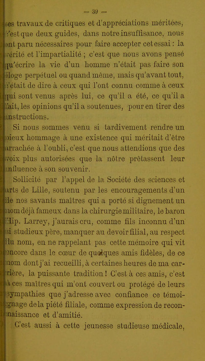 es travaux de critiques et d'appréciations méritées, '/est que deux guides, dans notre insuffisance, nous >nt paru nécessaires pour faire accepter cet essai : la > -érité et l'impartialité ; c'est que nous avons pensé [u^écrire la vie d'un homme n'était pas faire son ; > iloge perpétuel ou quand même, mais qu'avant tout, ; était de dire à ceux qui l'ont connu comme à ceux il nui sont venus après lui, ce qu'il a été, ce qu'il a ! i .'ait, les opinions qu'il a soutenues, pour en tirer des ir instructions. ; Si nous sommes venu si tardivement rendre un ri! 3ieux hommage à une existence qui méritait d'être ■ itirrachée à l'oubli, c'est que nous attendions que des i w'oix plus autorisées que la nôtre prêtassent leur }::..nfluence à son souvenir. i I Sollicité par l'appel de la Société des sciences et jliirts de Lille, soutenu par les encouragements d'un ;iie nos savants maîtres qui a porté si dignement un I aomdéjà fameux dans la chirurgie militaire, le baron (iilip. Larrey, j'aurais cru, comme fils inconnu d'un ; d studieux père, manquer au devoir filial, au respect ' ilu nom, en ne rappelant pas cette mémoire qui vit 3 : încore dans le cœur de quaiques amis fidèles, de ce II aom dont j'ai recueilli, à certaines heures de ma car- i cière, la puissante tradition! C'est à ces amis, c'est >• à ces maîtres qui m'ont couvert ou protégé de leurs :î sympathies que j'adresse avec confiance ce témoi- ;: .gnage delà piété filiale, comme expression de recon- i| naissance et d'amitié. 'j C'est aussi à cette jeunesse studieuse médicale,