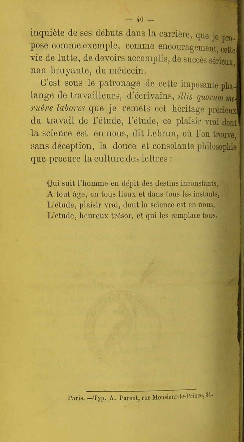 inquiète de ses débuts dans la carrière, que je pro pose comme exemple, comme encouragement, cette vie de lutte, de devoirs accomplis, de succès sériéux non bruyante, du médecin. C'est sous le patronage de cette imposante pha lange de travailleurs, d'écrivains, illis quorum m ruêre lahores que je remets cet héritage précieux du travail de l'étude, l'étude, ce plaisir vrai dont la science est en nous, dit Lebrun, où l'on trouve iians déception, la douce et consolante philosophie que procure la culture des lettres : Qui suit riiomme eu dépit des destius inconstants, A tout âge, en tous lieux et dans tous les instants, L'étude, plaisir vrai, dont la science est en nous, L'étude, heureux trésor, et qui les remplace tous. Paris. —ïyp. A. Parent, rue Moiisieur-le-PriiiCK,.'!