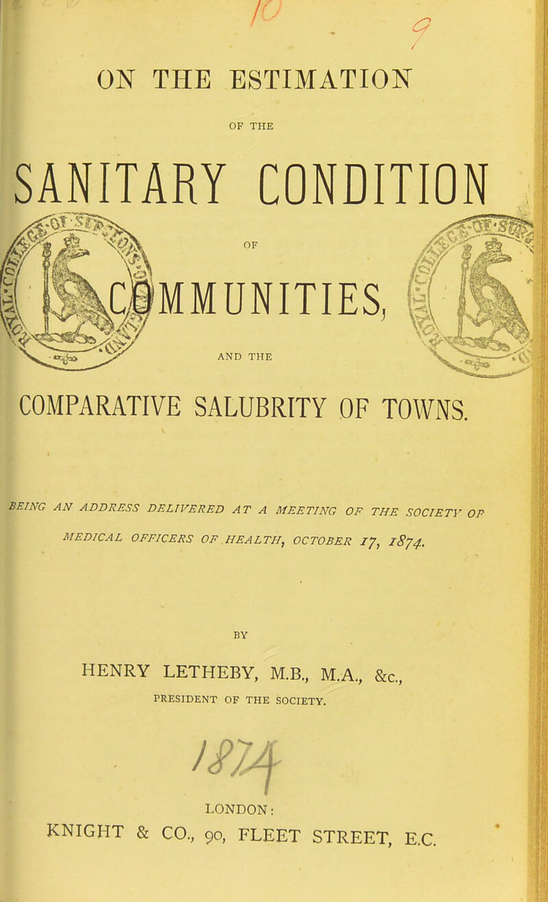 / ON THE ESTIMATION OF THE SANITARY CONDITION OF MMUNITIES, AND THE COMPARATIVE SALUBRITY OF TOWNS. BEING AN ADDRESS DELIVERED AT A MEETING OF THE SOCIETY OP MEDICAL OFFICERS OF HEALTH, OCTOBER ly, 18^4. BY HENRY LETHEBY, M.B., M.A., &c., PRESIDENT OF THE SOCIETY. LONDON; KNIGHT & CO, 90, FLEET STREET, E.C.