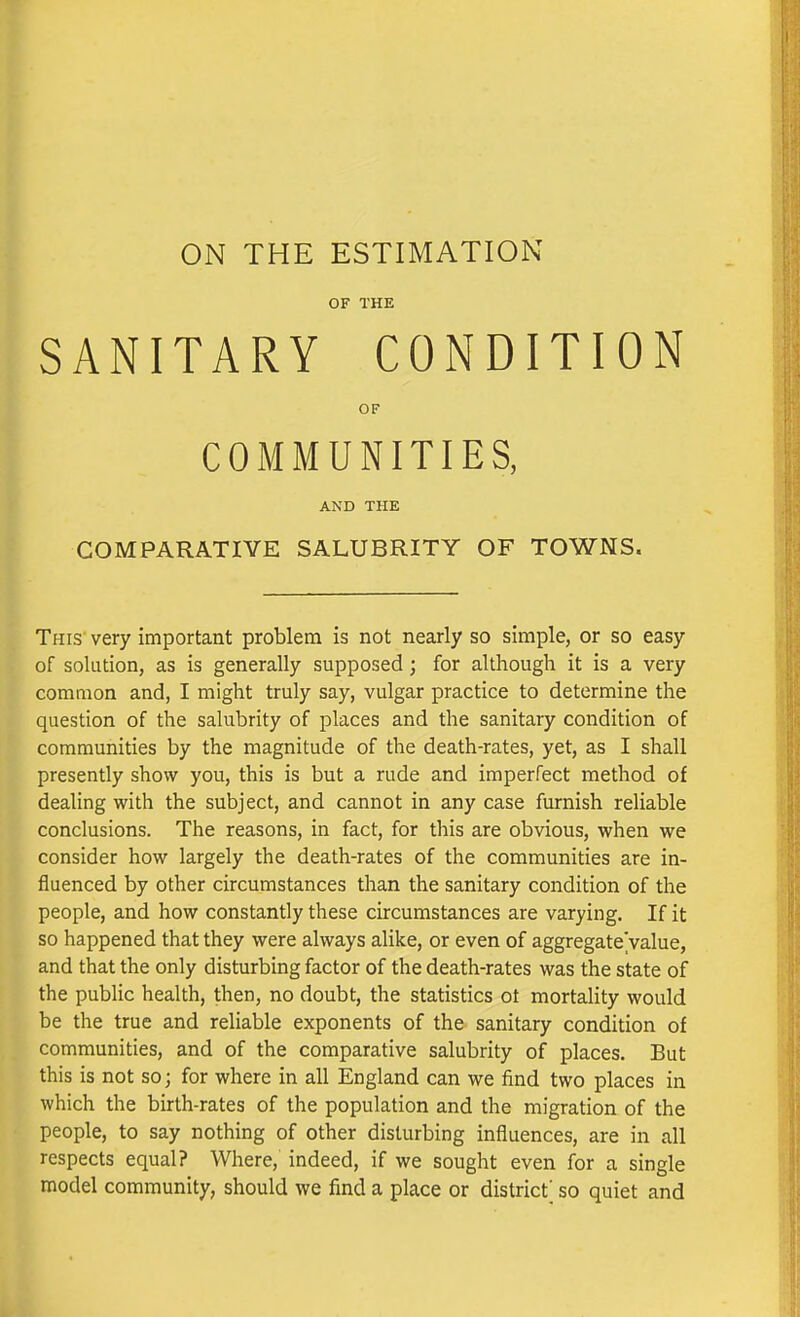 ON THE ESTIMATION OF THE SANITARY CONDITION OF COMMUNITIES, AND THE COMPARATIVE SALUBRITY OF TOWNS. This' very important problem is not nearly so simple, or so easy of solution, as is generally supposed; for although it is a very common and, I might truly say, vulgar practice to determine the question of the salubrity of places and the sanitary condition of communities by the magnitude of the death-rates, yet, as I shall presently show you, this is but a rude and imperfect method of dealing with the subject, and cannot in any case furnish reliable conclusions. The reasons, in fact, for this are obvious, when we consider how largely the death-rates of the communities are in- uenced by other circumstances than the sanitary condition of the eople, and how constantly these circumstances are varying. If it so happened that they were always alike, or even of aggregateValue, and that the only disturbing factor of the death-rates was the state of the public health, then, no doubt, the statistics ot mortality would be the true and reliable exponents of the sanitary condition of communities, and of the comparative salubrity of places. But this is not so; for where in all England can we find two places in which the birth-rates of the population and the migration of the people, to say nothing of other disturbing influences, are in all respects equal? Where, indeed, if we sought even for a single model community, should we find a place or district' so quiet and