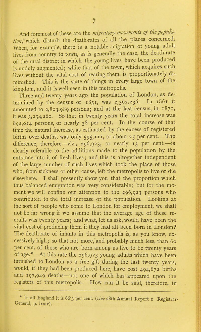 And foremost of these are the migratory movements oj thepopuk- which disturb the death-rates of all the places concerned. When, for example, there is a notable migration of young adult lives from country to town, as is generally the case, the death-rate of the rural district in which the young lives have been produced is unduly augmented; while that of the town, which acquires such lives without the vital cost of rearing them, is proportionately di- minished. This is the state of things in every large town of the kingdom, and it is well seen in this metropolis. Three and twenty years ago the population of London, as de- termined by the census of 1851, was 2,362,236. In 1861 it amounted to 2,803,989 persons; and at the last census, in 1871, it was 3,254,260. So that in twenty years the total increase was 892,024 persons, or nearly 38 per cent. In the course of that time the natural increase, as estimated by the excess of registered births over deaths, was only 595,111, or about 25 per cent. The difference, therefore—viz., 296,923, or nearly 13 per cent.—is clearly referable to the additions made to the population by the entrance into it of fresh lives; and this is altogether independent of the large number of such lives which took the place of those who, from sickness or other cause, left the metropolis to live or die elsewhere. I shall presently show you that the proportion which thus balanced emigration was very considerable; but for the mo- ment we will confine our attention to the 296,923 persons who contributed to the total increase of the population. Looking at the sort of people who come to London for employment, we shall not be far wrong if we assume that the average age of these re- cruits was twenty years; and what, let us ask, would have been the vital cost of producing them if they had all been born in London ? The death-rate of infants in this metropolis is, as you know, ex- cessively high; so that not more,and probably much less, than 60 per cent, of those who are born among us live to be twenty years of age.* At this rate the 296,923 young adults which have been furnished to London as a free gift during the last twenty years, would, if they had been produced here, have cost 494,872 births and 197,949 deaths—not one of which has appeared upon the registers of this metropolis. How can it be said, therefore, in * In all England it is 66-3 per cent, (vide 28th Annual Report 0 Registrar' General, p. Ixxiv).