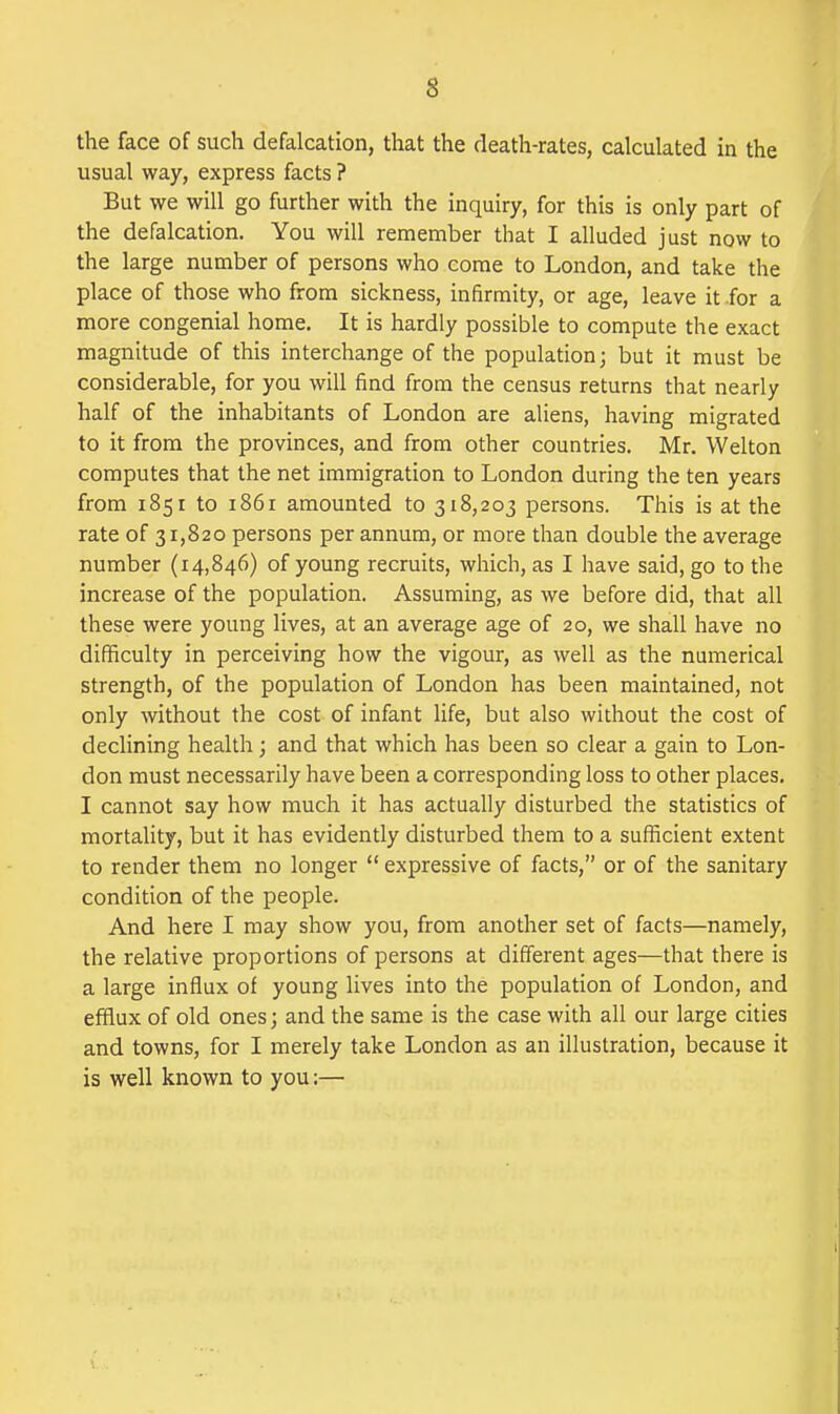 the face of such defalcation, that the death-rates, calculated in the usual way, express facts ? But we will go further with the inquiry, for this is only part of the defalcation. You will remember that I alluded just now to the large number of persons who come to London, and take the place of those who from sickness, infirmity, or age, leave it-for a more congenial home. It is hardly possible to compute the exact magnitude of this interchange of the population; but it must be considerable, for you will find from the census returns that neariy half of the inhabitants of London are aliens, having migrated to it from the provinces, and from other countries. Mr. Welton computes that the net immigration to London during the ten years from 1851 to 1861 amounted to 318,203 persons. This is at the rate of 31,820 persons per annum, or more than double the average number (14,846) of young recruits, which, as I have said, go to the increase of the population. Assuming, as we before did, that all these were young lives, at an average age of 20, we shall have no difficulty in perceiving how the vigour, as well as the numerical strength, of the population of London has been maintained, not only without the cost of infant life, but also without the cost of declining health; and that which has been so clear a gain to Lon- don must necessarily have been a corresponding loss to other places, I cannot say how much it has actually disturbed the statistics of mortality, but it has evidently disturbed them to a sufficient extent to render them no longer  expressive of facts, or of the sanitary condition of the people. And here I may show you, from another set of facts—namely, the relative proportions of persons at different ages—that there is a large influx of young lives into the population of London, and efilux of old ones; and the same is the case with all our large cities and towns, for I merely take London as an illustration, because it is well known to you:—