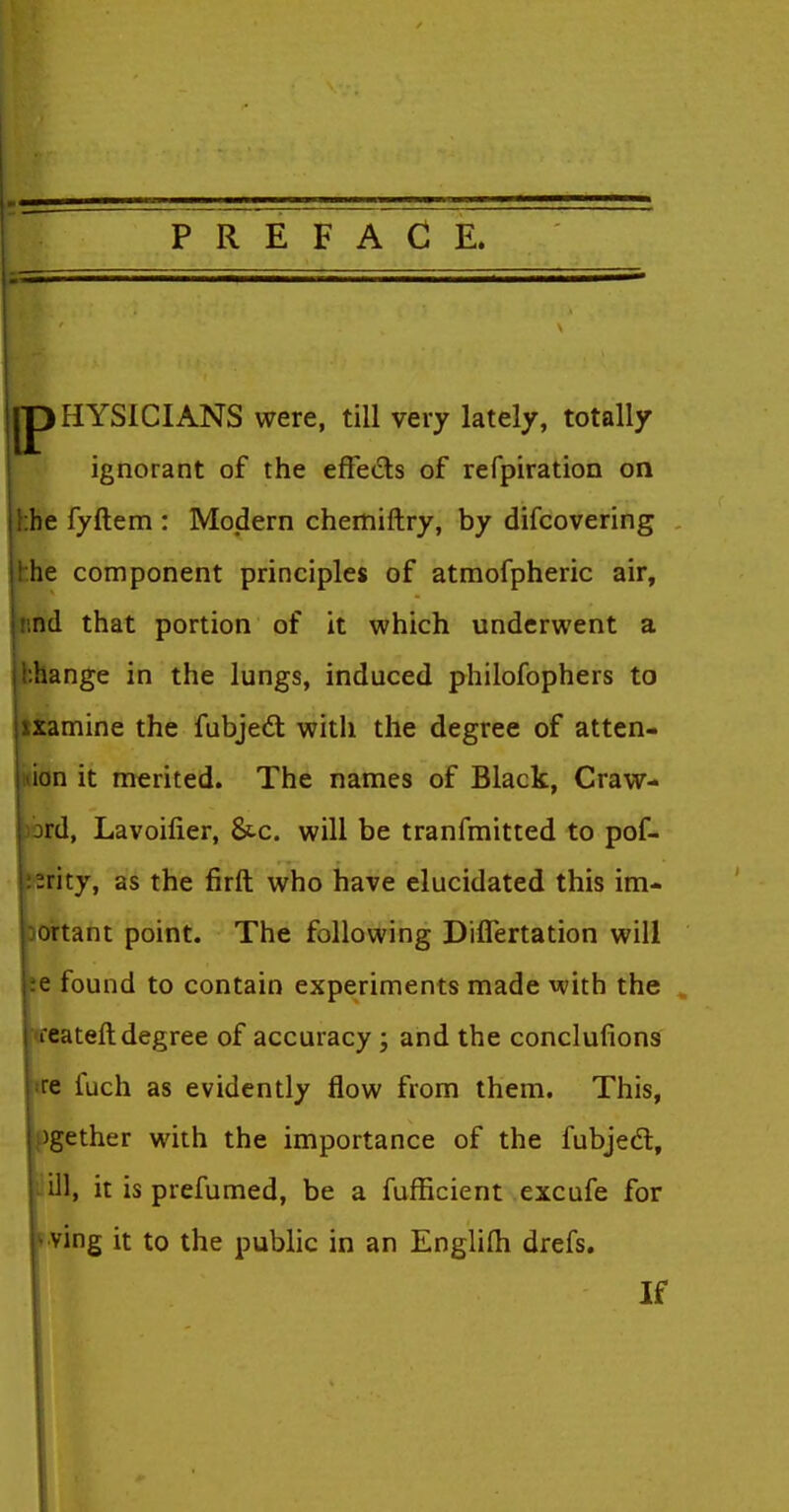 PREFACE. HYSICIANS were, till very lately, totally ignorant of the effeds of refpiration on hhe fyftem : Modern chemiftry, by difcovering hhe component principles of atmofpheric air, iind that portion of it which underwent a hhange in the lungs, induced philofophers to xamine the fabjedt with the degree of atten- ion it merited. The names of Black, Craw- rd, Lavoilier, &c. will be tranfmitted to pof- :rity, as the firft who have elucidated this im- ortant point. The following Diflertation will e found to contain experiments made with the . leateft degree of accuracy ; and the conclufions |i:e fuch as evidently flow from them. This, »gether with the importance of the fubjedt, lill, it is prefumed, be a fuflicient excufe for '•ving it to the public in an Englifli drefs. If