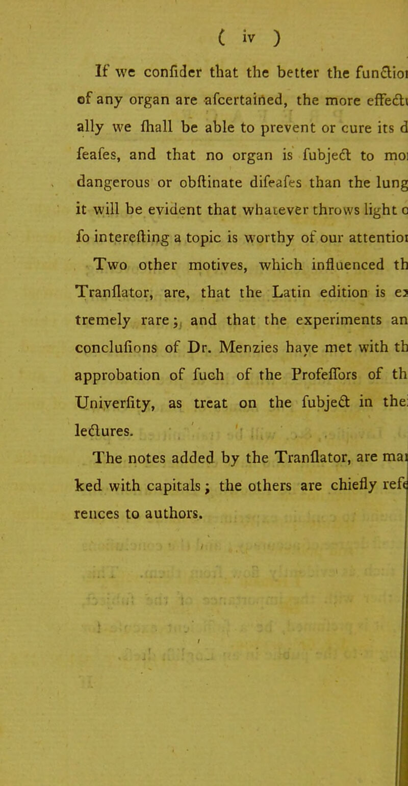 If WC5 confider that the better the fun£lioi of any organ are afcertairted, the more efFedli ally we fhall be able to prevent or cure its d feafes, and that no organ is fubjedl to moi dangerous or obftinate difeafes than the lung it will be evident that whatever throws light o fo interefting a topic is worthy of our attentioi Two other motives, which influenced th Tranflator, are, that the Latin edition is e3 tremely rareand that the experiments an conclufions of Dr. Menzies have met with th approbation of fueh of the ProfefTors of th Uniyerfity, as treat on the fubjeft in the: leflures. The notes added by the Tranflator, are mai ked with capitals; the others are chiefly ref< re noes to authors.