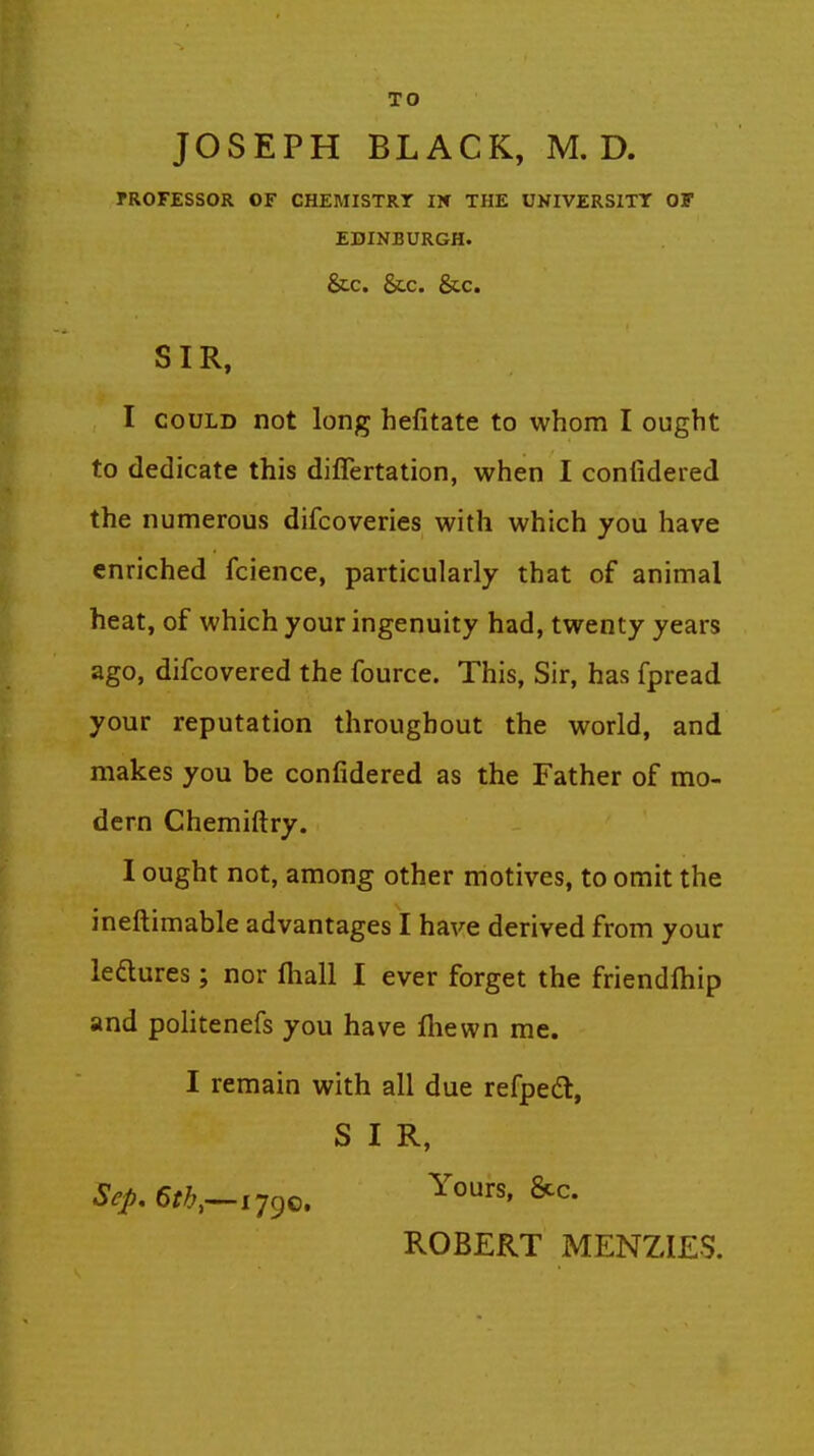 TO JOSEPH BLACK, M. D. rROFESSOR OF CHEMISTRT IK THE UNIVERSITT OF EDINBURGH. &C. &C. &C. SIR, I COULD not long hefitate to whom I ought to dedicate this diflertation, when I confidered the numerous difcoveries with which you have enriched fcience, particularly that of animal heat, of which your ingenuity had, twenty years ago, difcovered the fource. This, Sir, has fpread your reputation throughout the world, and makes you be confidered as the Father of mo- dern Chemiftry. I ought not, among other motives, to omit the ineftimable advantages I have derived from your leftures; nor fliall I ever forget the friendftiip and politenefs you have fliewn me. I remain with all due refpedt, SIR, ROBERT MENZIES.