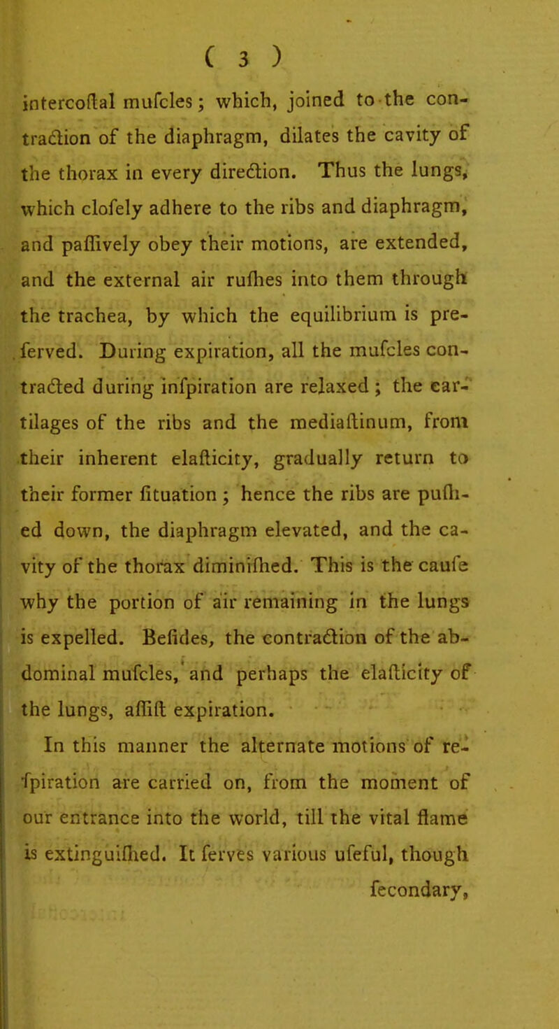 intercoflal mufcles; which, joined to the con- traclion of the diaphragm, dilates the cavity of the thorax in every diredlion. Thus the lungs, which clofely adhere to the ribs and diaphragm, and paflively obey their motions, are extended, and the external air rufhes into them through the trachea, by which the equilibrium is pre- ferved. During expiration, all the mufcles con- traded during infpiration are relaxed ; the car- tilages of the ribs and the mediaftinum, from their inherent elafticity, gradually return ta their former fituation ; hence the ribs are pufli- ed down, the diaphragm elevated, and the ca- vity of the thorax diminifhed. This is the caufe why the portion of air remaining in the lungs is expelled. Befides, the contradion of the ab- dominal mufcles, and perhaps the elafticity of the lungs, affift expiration. In this manner the alternate motions of re- fpiration are carried on, from the moment of our entrance into the vt'orld, till the vital flame is extinguiflied. It ferves various ufeful, though fecondary,