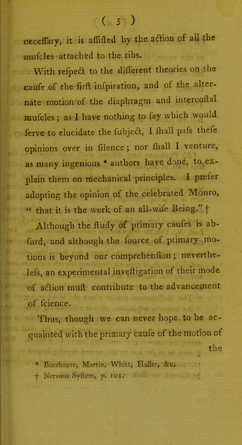 neceflary, it is affifted by the adtion of all the mufcles attached to the ribs. With refped to the different theories on the caufe of the firft infpiration, and of the alter- nate motion of the diaphragm and intercoftal raufcles; as I have nothing to fay which would ferve to elucidate the fubjed, 1 fliall pafs thefe opinions over in lilence; nor lliall I venture, as many ingenious * authors have done, to. ex- plain them on mechanical principles. I pEeier adopting the opinion of the celebrated Monro,  that it is the work of an all-wife Being. f Although the.p.udy of jprimary caufes is ab- furd, and although the fource of primary mo- tions is beyond our comprehenfion ; neverthe- lefs, an experimental inveftigation of their mode of aftion muft contribute to the advancement of fcience. Thus, though we can never hope, to be ac- quainted with the primary caufe of the motion of the * Boerhaave, Martin, Whitt, Haller, Sec. f Nervous Syftem, p. loi: 