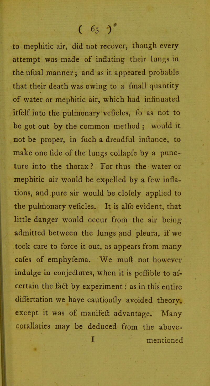 to mephitic air, did not recover, though every attempt was made of inflating their lungs in the ufual manner; and as it appeared probable that their death was owing to a fmall quantity of water or mephitic air, which had infinuated itfelf into the pulmonary veiicles, fo as not to be got out by the common method ; would it not be proper, in fuch a dreadful inftance, to make one fide of the lungs coUapfe by a punc- ture into the thorax ? For thus the water or mephitic air would be expelled by a few infla- tions, and pure air would be clofely applied to the pulmonary veiicles. It is alfo evident, that little danger would occur from the air being admitted between the lungs and pleura, if we took care to force it out, as appears from many cafes of emphyfema. We muft not however indulge in conjedures, when it is poffible to af- certain the facft by experiment: as in this entire differtation we have cautioufly avoided theory, except it was of manifeft advantage. Many corallarics may be deduced from the above- I mentioned