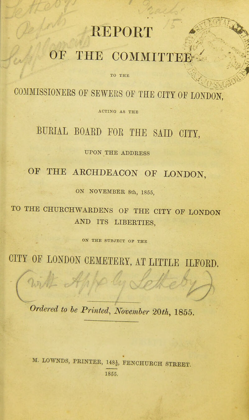 COMMISSIONERS OF SEWERS OF THE CITY OF LONDoH ACTING AS THE BUEIAL BOARD FOR THE SAID CITY, UPON THE ADDRESS OF THE ARCHDEACON OF LONDON, ON NOVEMBER 8th, 1855, TO THE CHURCHWARDENS OF THE CITY OF LONDON AND ITS LIBERTIES, ON THE SUBJECT OP THE CITY OF LOmOl^ CEMETERY. AT LITTLE ILFORD. Ordered to be Printed, November 20th, 1855. :. LOWNDS, PRINTER, 148|, FENCHURCH STREET. 1855.