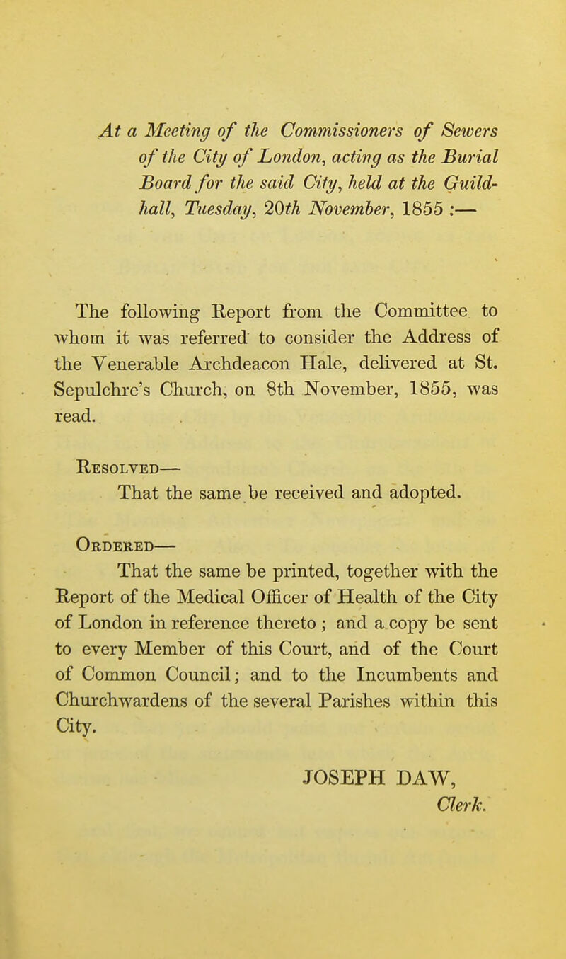 At a Meeting of the Commissioners of Sewers of the City of London, acting as the Burial Board for the said City, held at the Guild- hall, Tuesday, 20th November, 1855 :— The following Report from the Committee to whom it was referred' to consider the Address of the Venerable Archdeacon Hale, delivered at St. Sepulchre's Church, on 8th November, 1855, was read. Resolved— That the same be received and adopted. Ordered— That the same be printed, together with the Report of the Medical Officer of Health of the City of London in reference thereto ; and a copy be sent to every Member of this Court, and of the Court of Common Council; and to the Incumbents and Churchwardens of the several Parishes within this City. JOSEPH DAW, Clerk.