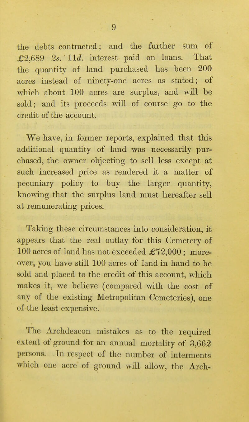 the debts contracted; and the further sum of £2,689 2s.' lid. interest paid on loans. That the quantity of land purchased has been 200 acres instead of ninety-one acres as stated; of which about 100 acres are surplus, and will be sold; and its proceeds will of course go to the credit of the account. We have, in former reports, explained that this additional quantity of land was necessarily pur- chased, the owner objecting to sell less except at such increased price as rendered it a matter of pecuniary poKcy to buy the larger quantity, knowing that the surplus land must hereafter sell at remunerating prices. Taking these circumstances into consideration, it appears that the real outlay for this Cemetery of 100 acres of land has not exceeded £72,000; more- over, you have still 100 acres of land in hand to be sold and placed to the credit of this account, which makes it, we believe (compared with the cost of any of the existing Metropolitan Cemeteries), one of the least expensive. The Archdeacon mistakes as to the required extent of ground for an annual mortality of 3,662 persons. In respect of the number of interments which one acre of ground will allow, the Arch-