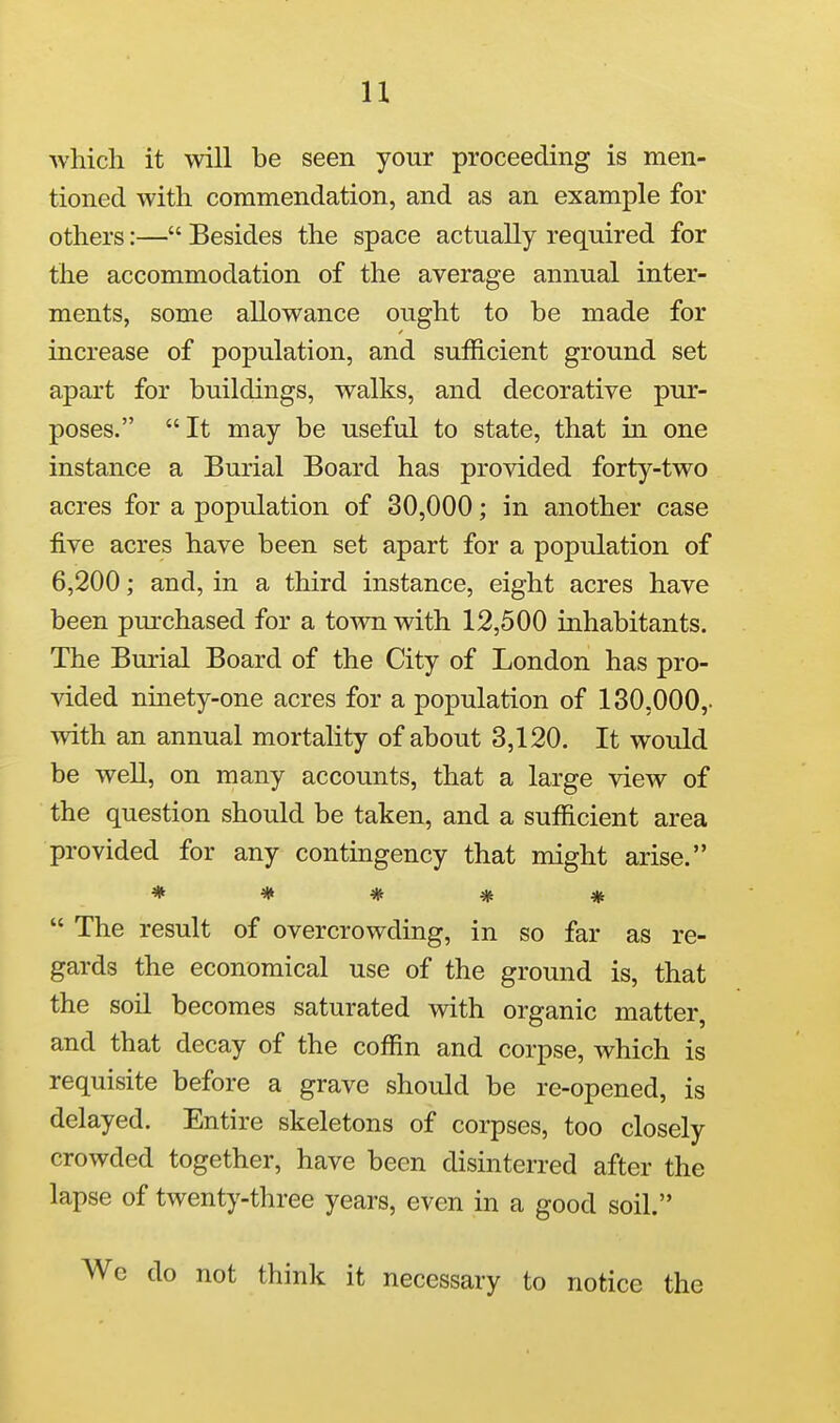 u which it will be seen your proceeding is men- tioned with commendation, and as an example for others:— Besides the space actually required for the accommodation of the average annual inter- ments, some allowance ought to be made for increase of population, and sufficient ground set apart for buildings, walks, and decorative pur- poses. It may be useful to state, that in one instance a Burial Board has provided forty-two acres for a population of 30,000; in another case five acres have been set apart for a population of 6,200; and, in a third instance, eight acres have been purchased for a town with 12,500 inhabitants. The Burial Board of the City of London has pro- vided ninety-one acres for a population of 130,000,. with an annual mortality of about 3,120. It would be well, on many accounts, that a large view of the question should be taken, and a sufficient area provided for any contingency that might arise. *****  The result of overcrowding, in so far as re- gards the economical use of the ground is, that the soil becomes saturated with organic matter, and that decay of the coffin and corpse, which is requisite before a grave should be re-opened, is delayed. Entire skeletons of corpses, too closely crowded together, have been disinterred after the lapse of twenty-three years, even in a good soil. Wc do not think it necessary to notice the