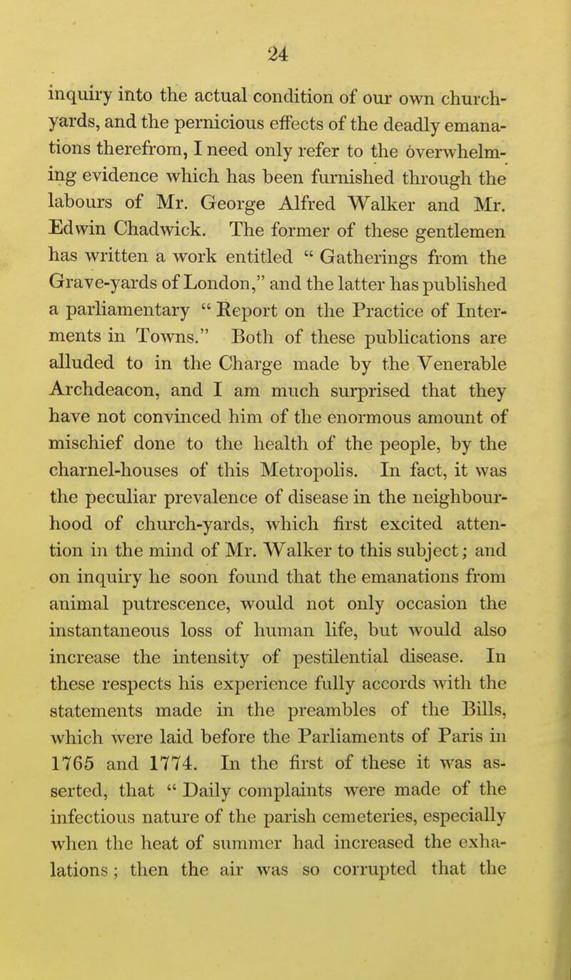 inquiry into the actual condition of our own church- yards, and the pernicious effects of the deadly emana- tions therefrom, I need only refer to the overwhelm- ing evidence which has been furnished through the labours of Mr. George Alfred Walker and Mr. Edwin Chadwick. The former of these gentlemen has written a work entitled  Gatherings from the Grave-yards of London, and the latter has published a parliamentary  Report on the Practice of Inter- ments in Towns. Both of these pubUcations are alluded to in the Charge made by the Venerable Archdeacon, and I am much surprised that they have not convinced him of the enormous amount of mischief done to the health of the people, by the charnel-houses of this Metropolis. In fact, it was the peculiar prevalence of disease in the neighbour- hood of church-yards, which first excited atten- tion in the mind of Mr. Walker to this subject; and on inquiry he soon found that the emanations from animal putrescence, would not only occasion the instantaneous loss of human life, but would also increase the intensity of pestilential disease. In these respects his experience fully accords with the statements made in the preambles of the Bills, which were laid before the Parliaments of Paris in 1765 and 1774. In the first of these it was as- serted, that  Daily complaints were made of the infectious nature of the parish cemeteries, especially when the heat of summer had increased the exha- lations ; then the air was so corrupted that the