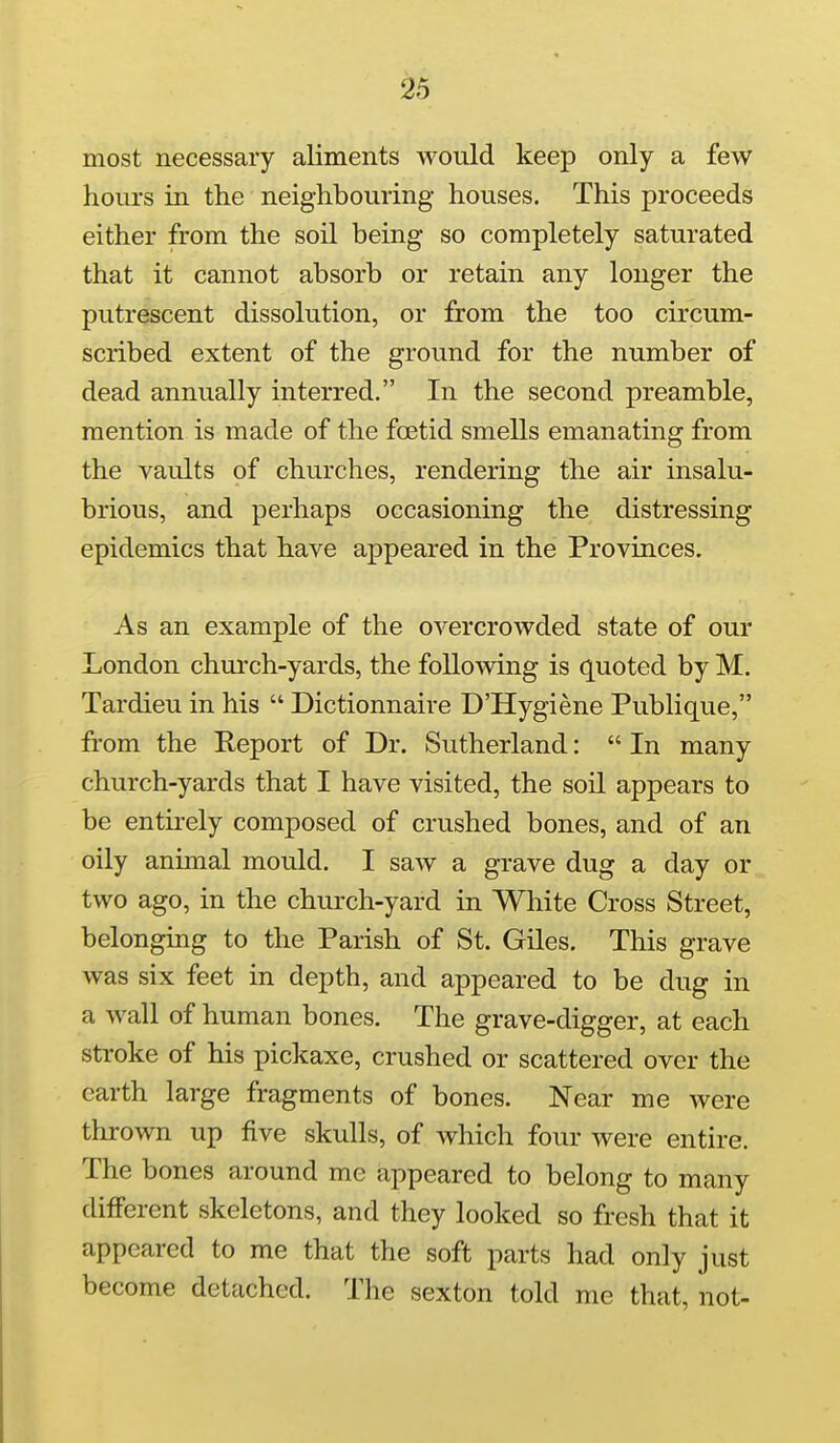 most necessary aliments would keep only a few hours in the neighbouring houses. This proceeds either from the soil being so completely saturated that it cannot absorb or retain any longer the putrescent dissolution, or from the too circum- scribed extent of the ground for the number of dead annually interred. In the second preamble, mention is made of the foetid smells emanating from the vaults of churches, rendering the air insalu- brious, and perhaps occasioning the distressing epidemics that have appeared in the Provinces. As an example of the overcrowded state of our London church-yards, the following is q^uoted by M. Tardieu in his  Dictionnaire D'Hygiene Publique, from the Report of Dr. Sutherland:  In many church-yards that I have visited, the soil appears to be entirely composed of crushed bones, and of an oily animal mould. I saw a grave dug a day or two ago, in the church-yard in White Cross Street, belonging to the Parish of St. Giles. This grave was six feet in depth, and appeared to be dug in a wall of human bones. The grave-digger, at each stroke of his pickaxe, crushed or scattered over the earth large fragments of bones. Near me were thrown up five skulls, of which four were entire. The bones around me appeared to belong to many different skeletons, and they looked so fresh that it appeared to me that the soft parts had only just become detached. The sexton told me that, not-