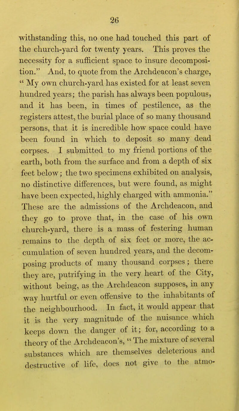withstanding this, no one had touched this part of the church-yard for twenty years. This proves the necessity for a sufficient space to insure decomposi- tion. And, to quote from the Archdeacon's charge,  My own church-yard has existed for at least seven hundred years; the parish has always been populous, and it has been, in times of pestilence, as the registers attest, the burial place of so many thousand persons, that it is incredible how space could have been found in which to deposit so many dead corpses. I submitted to my friend portions of the earth, both from the surface and from a depth of six feet below; the two specimens exhibited on analysis, no distinctive differences, but were found, as might have been expected, highly charged with ammonia. These are the admissions of the Archdeacon, and they go to prove that, in the case of his own church-yard, there is a mass of festering human remains to the depth of six feet or more, the ac- cumulation of seven hundred years, and the decom- posing products of many thousand corpses; there they are, putrifying in the very heart of the City, without being, as the Archdeacon supposes, in any way hurtful or even offensive to the inhabitants of the neighbourhood. In fact, it would appear that it is the very magnitude of the nuisance which keeps down the danger of it; for, according to a theory of the Archdeacon's,  The mixture of several substances which are themselves deleterious and destructive of life, does not give to the atmo-