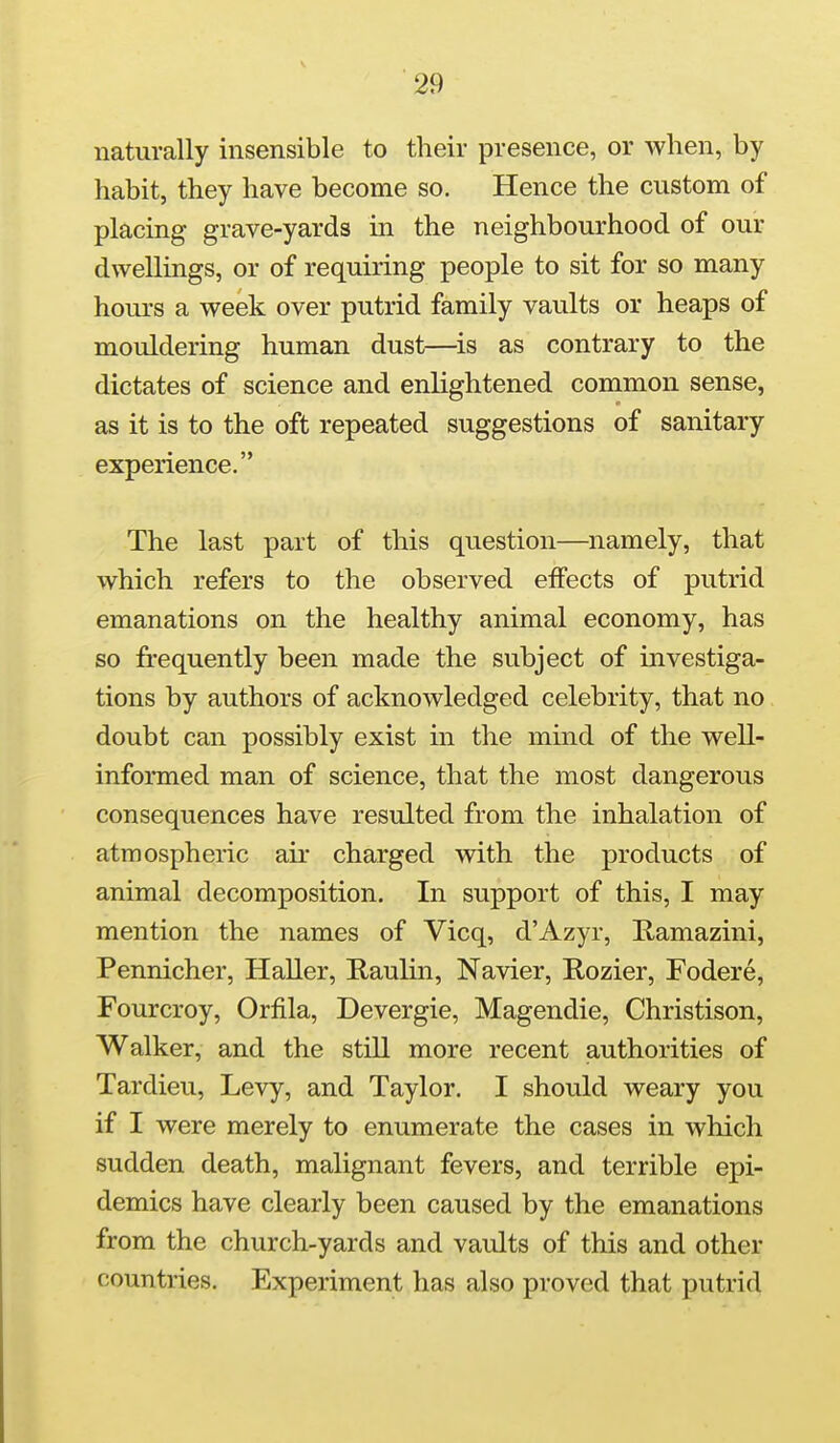 naturally insensible to their presence, or when, by habit, they have become so. Hence the custom of placing grave-yards in the neighbourhood of our dwellings, or of requiring people to sit for so many hours a week over putrid family vaults or heaps of mouldering human dust—is as contrary to the dictates of science and enlightened common sense, as it is to the oft repeated suggestions of sanitary experience, The last part of this question—namely, that which refers to the observed effects of putrid emanations on the healthy animal economy, has so frequently been made the subject of investiga- tions by authors of acknowledged celebrity, that no doubt can possibly exist in the mind of the well- informed man of science, that the most dangerous consequences have resulted from the inhalation of atmospheric air charged with the products of animal decomposition. In support of this, I may mention the names of Vicq, d'Azyr, Kamazini, Pennicher, HaUer, E-aulin, Navier, Rozier, Fodere, Fourcroy, Orfila, Devergie, Magendie, Christison, Walker, and the still more recent authorities of Tardieu, Levy, and Taylor. I should weary you if I were merely to enumerate the cases in which sudden death, malignant fevers, and terrible epi- demics have clearly been caused by the emanations from the church-yards and vaults of this and other countries. Experiment has also proved that putrid