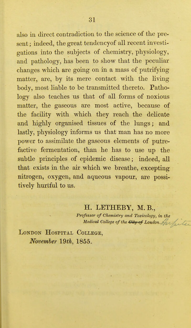 also in direct contradiction to the science of the pre- sent ; indeed, the great tendencyof all recent investi- gations into the subjects of chemistry, physiology, and pathology, has been to show that the peculiar changes which are going on in a mass of putrifying matter, are, by its mere contact with the living body, most liable to be transmitted thereto. Patho- logy also teaches us that of all forms of noxious matter, the gaseous are most active, because of the facility with which they reach the delicate and highly organised tissues of the lungs; and lastly, physiology informs us that man has no more power to assimilate the gaseous elements of putre- factive fermentation, than he has to use up the subtle principles of epidemic disease; indeed, all that exists in the air which we breathe, excepting nitrogen, oxygen, and aqueous vapour, are possi- tively hurtful to us. H. LETHEBY, M.B., Professor of Chemistry and Toxicology, in the Medical College of the Ci<y of London./^. London Hospital College, November 19th, 1855.