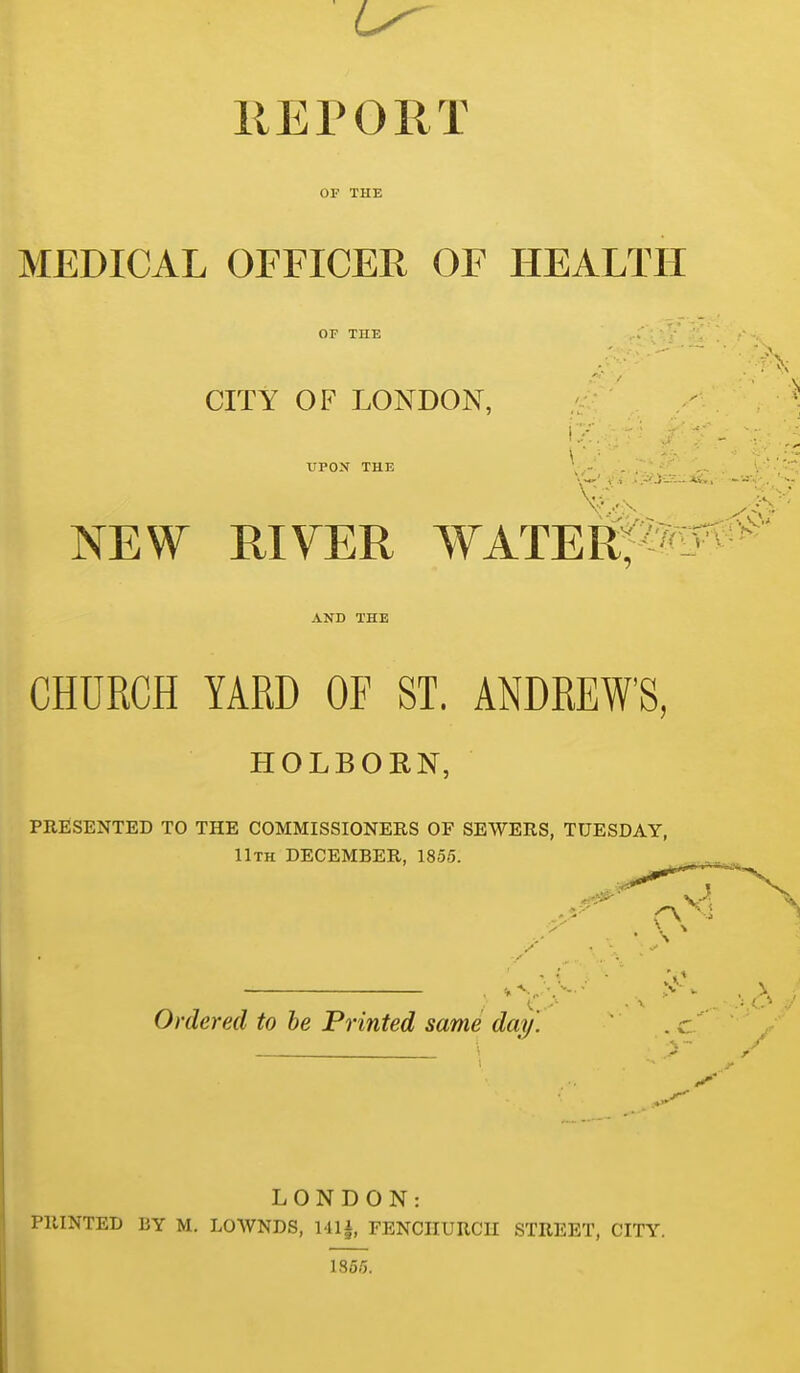 REPORT OF THE MEDICAL OFFICER OF HEALTH OF THE CITY OF LONDON, :;■ ' ' UPOX THE \,-. , . . ... NEW RIVER WATEElfM^^ AND THE CHURCH YARD OF ST. ANDREW'S, HOLBORN, PRIlSENTED TO THE COMMISSIONERS OF SEWERS, TUESDAY, llTH DECEMBER, 1855. Ordered to he Printed same day. LONDON: PRINTED BY M. LOWNDS, FENCIIURCII STREET, CITY. 1855.