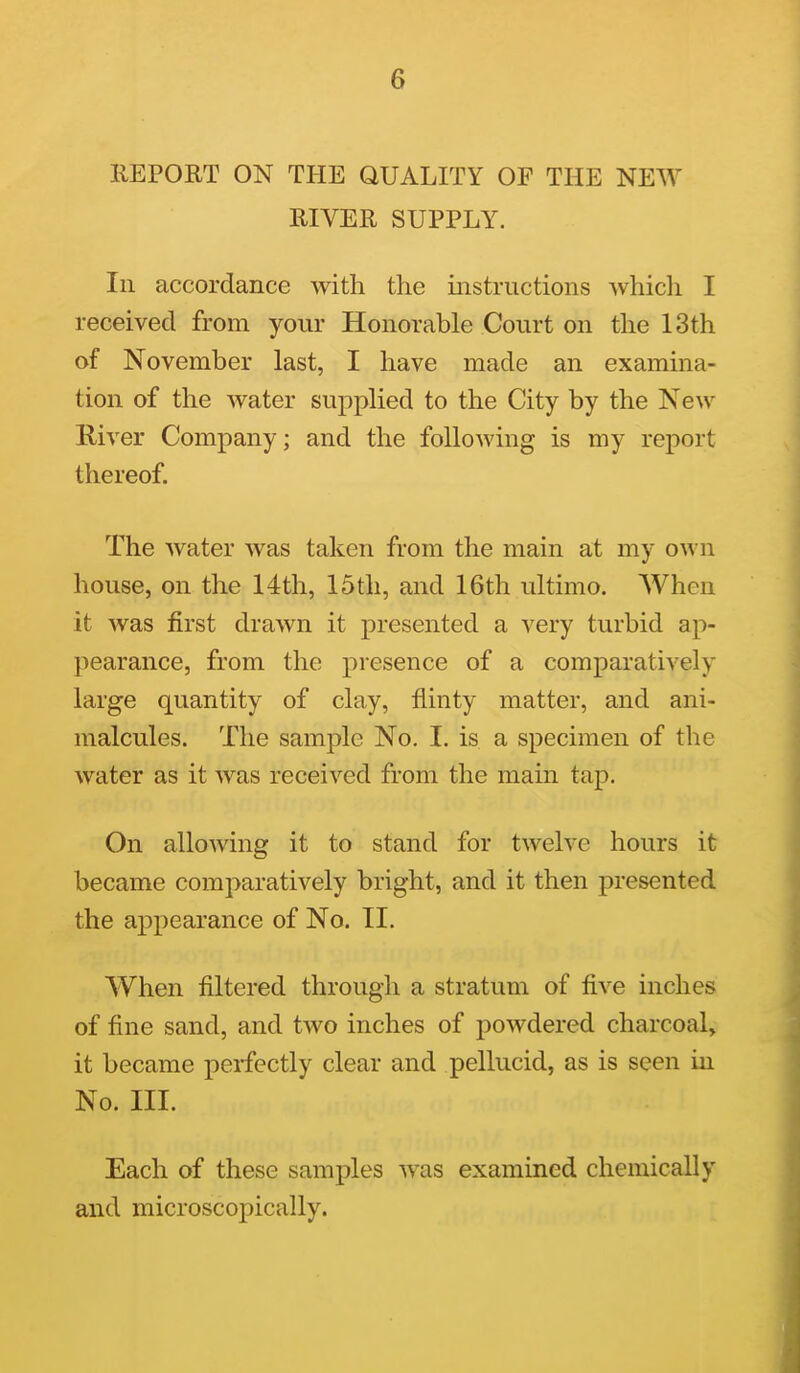 6 llEPORT ON THE QUALITY OF THE NEW RIVER SUPPLY. Ill accordance with the instructions whicli I received from yoiii' Honorable Court on the 13th of November last, I have made an examina- tion of the water supplied to the City by the New River Company; and the following is my report thereof. The water was taken from the main at my own house, on the 14th, 15th, and 16th ultimo. When it was first drawn it presented a very turbid ap- pearance, from the presence of a comparatively large quantity of clay, flinty matter, and ani- malcules. The sample No. I. is a specimen of the water as it was received from the main tap. On allowing it to stand for twelve hours it became comparatively bright, and it then presented the appearance of No. II. When filtered through a stratum of five inches of fine sand, and two inches of powdered charcoal, it became perfectly clear and pellucid, as is seen in No. III. Each of these samples was examined chemically and microscopically.