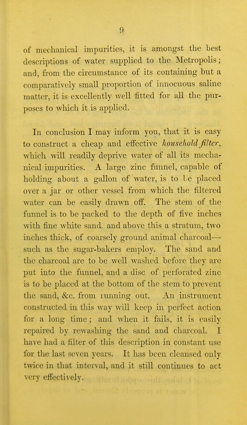 of mechanical impurities, it is amongst the best descriptions of water supplied to the Metropolis; and, from the circumstance of its containing but a comparatively small proportion of innocuous saline matter, it is excellently well fitted for all the pur- poses to which it is applied. In conclusion I may inform you, that it is easy to construct a cheap and effective household filter^ which will readily deprive water of all its mecha- nical impurities. A large zinc funnel, capable of holding about a gallon of water, is to Le placed over a jar or other vessel from which the filtered water can be easily drawn off. The stem of the funnel is to be packed to the depth of five inches with fine white sand, and above this a stratum, two inches thick, of coarsely ground animal charcoal— such as the sugar-bakers employ. The sand and the charcoal are to be well washed before they are put into the funnel, and a disc of perforated zinc is to be placed at the bottom of the stem to prevent the sand, &c. from lunning out. An instrument constructed in this way will keep in perfect action for a long time ; and when it fails, it is easily repaired by rewashing the sand and charcoal. I have had a filter of this description in constant use for the last seven years. It has been cleansed only twice in that interval, and it still continues to act very effectively.