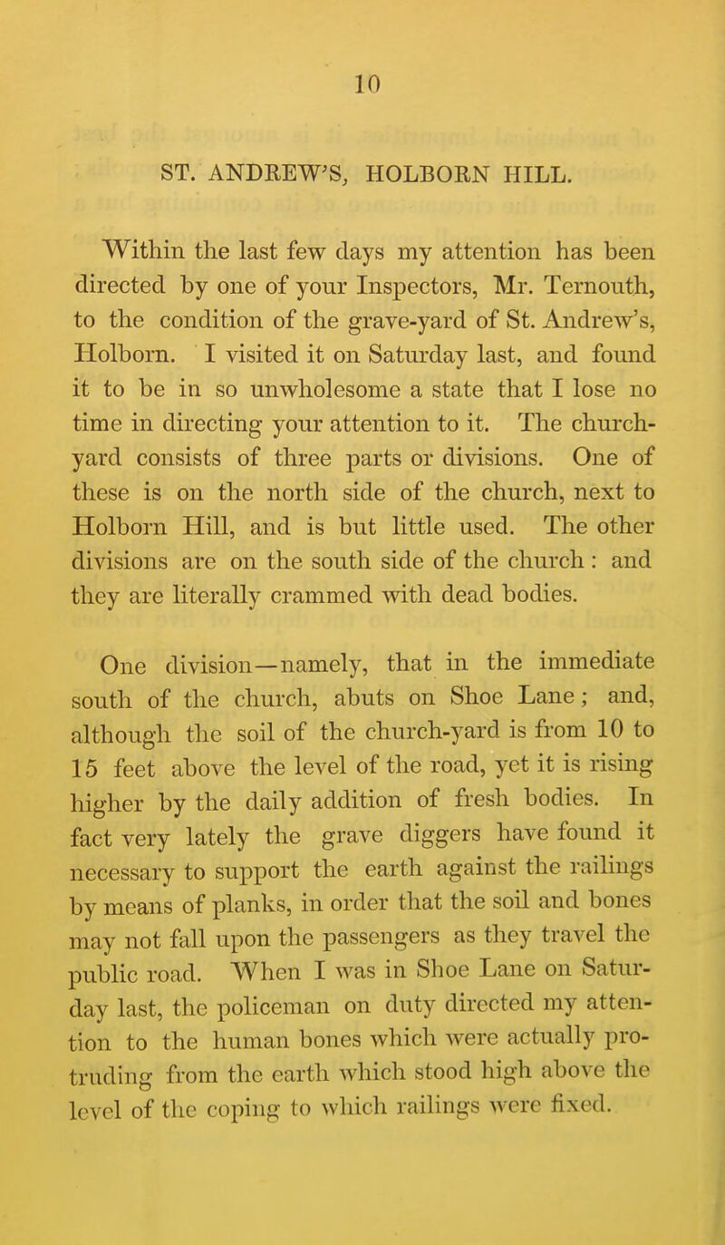 ST. ANDREW'S, HOLBORN HILL. Within the last few days my attention has been directed by one of your Inspectors, Mr. Ternouth, to the condition of the grave-yard of St. Andrew's, Holborn. I visited it on Saturday last, and found it to be in so unwholesome a state that I lose no time in directing your attention to it. The church- yard consists of three parts or divisions. One of these is on the north side of the church, next to Holborn Hill, and is but little used. The other divisions are on the south side of the church : and they are literally crammed with dead bodies. One division—namely, that in the immediate south of the church, abuts on Shoe Lane; and, although the soil of the church-yard is from 10 to 15 feet above the level of the road, yet it is rising higher by the daily addition of fresh bodies. In fact very lately the grave diggers have found it necessary to support the earth against the railings by means of planks, in order that the soil and bones may not fall upon the passengers as they travel the public road. When I was in Shoe Lane on Satur- day last, the policeman on duty directed my atten- tion to the human bones which were actually pro- truding from the earth which stood high above the level of the coping to which railings were fixed.