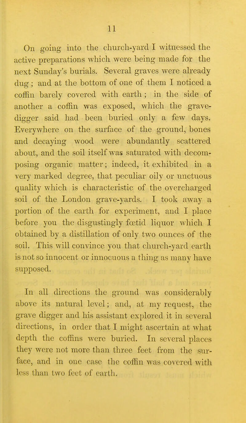On going into the church-yard I witnessed the active preparations which were being made for the next Sunday's burials. Several graves were already dug; and at the bottom of one of them I noticed a coffin barely covered with earth; in the side of another a coffin was exposed, which the grave- digger said had been buried only a few days. Everywhere on the surface of the ground, bones and decaying wood were abundantly scattered about, and the soil itself was saturated with decom- posing organic matter; indeed, it exhibited in a very marked degree, that peculiar oily or unctuous quality which is characteristic of the overcharged soil of the London grave-yards. I took away a portion of the earth for experiment, and I place before you the disgustingly foetid liquor which I obtained by a distillation of only two ounces of the soil. This will convince you that church-yard earth is not so innocent or innocuous a thing as many have supposed. In all directions the ground was considerably above its natural level; and, at my request, the grave digger and his assistant explored it in several directions, in order that I might ascertain at what depth the coffins were buried. In several places they were not more than three feet from the sur- face, and in one case the coffin was covered with less than two feet of earth.