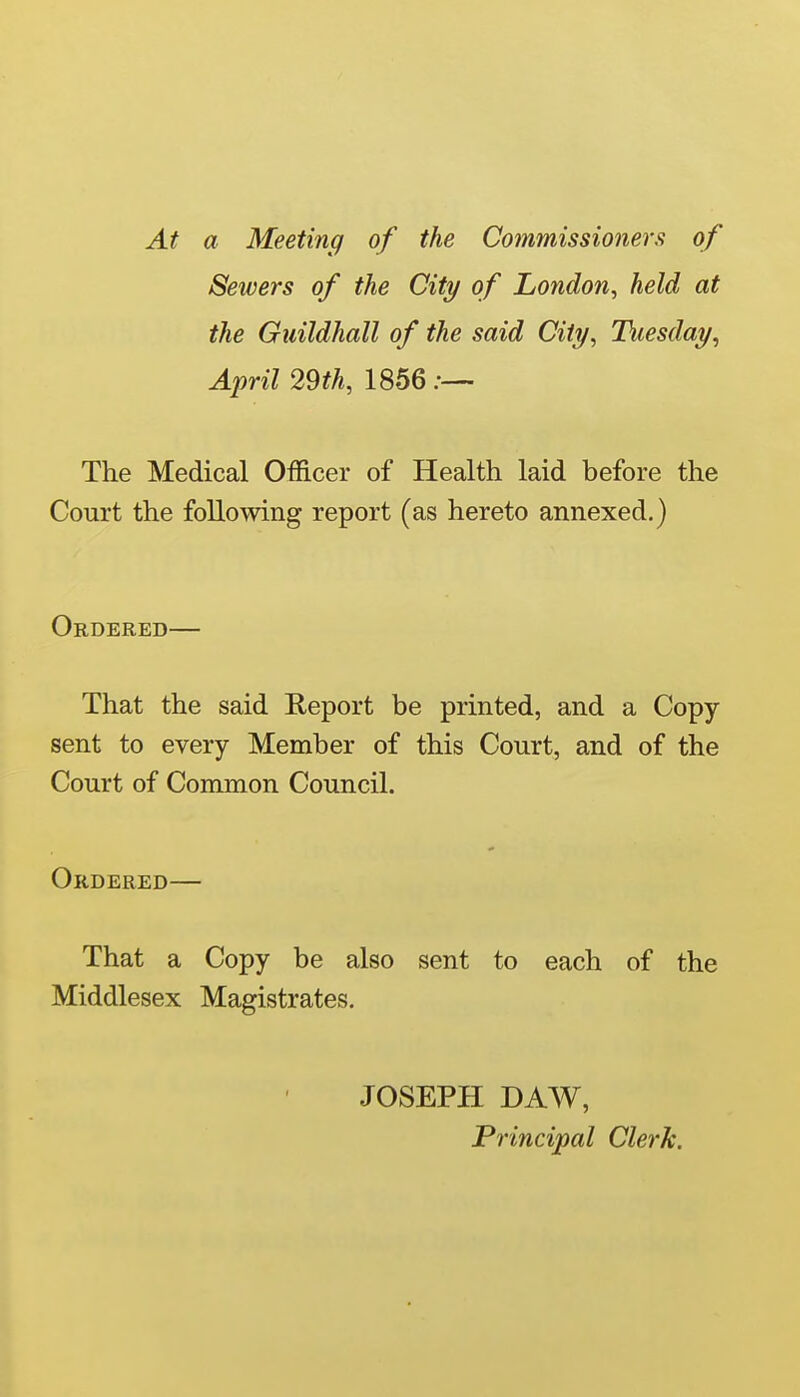 At a Meeting of the Commissioners of Sewers of the City of London^ held at the Guildhall of the said City, Tuesday, April 29th, 1856;—- The Medical Officer of Health laid before the Court the following report (as hereto annexed.) Ordered— That the said Report be printed, and a Copy- sent to every Member of this Court, and of the Court of Common Council. Ordered— That a Copy be also sent to each of the Middlesex Magistrates. JOSEPH DAW, Principal Clerk.